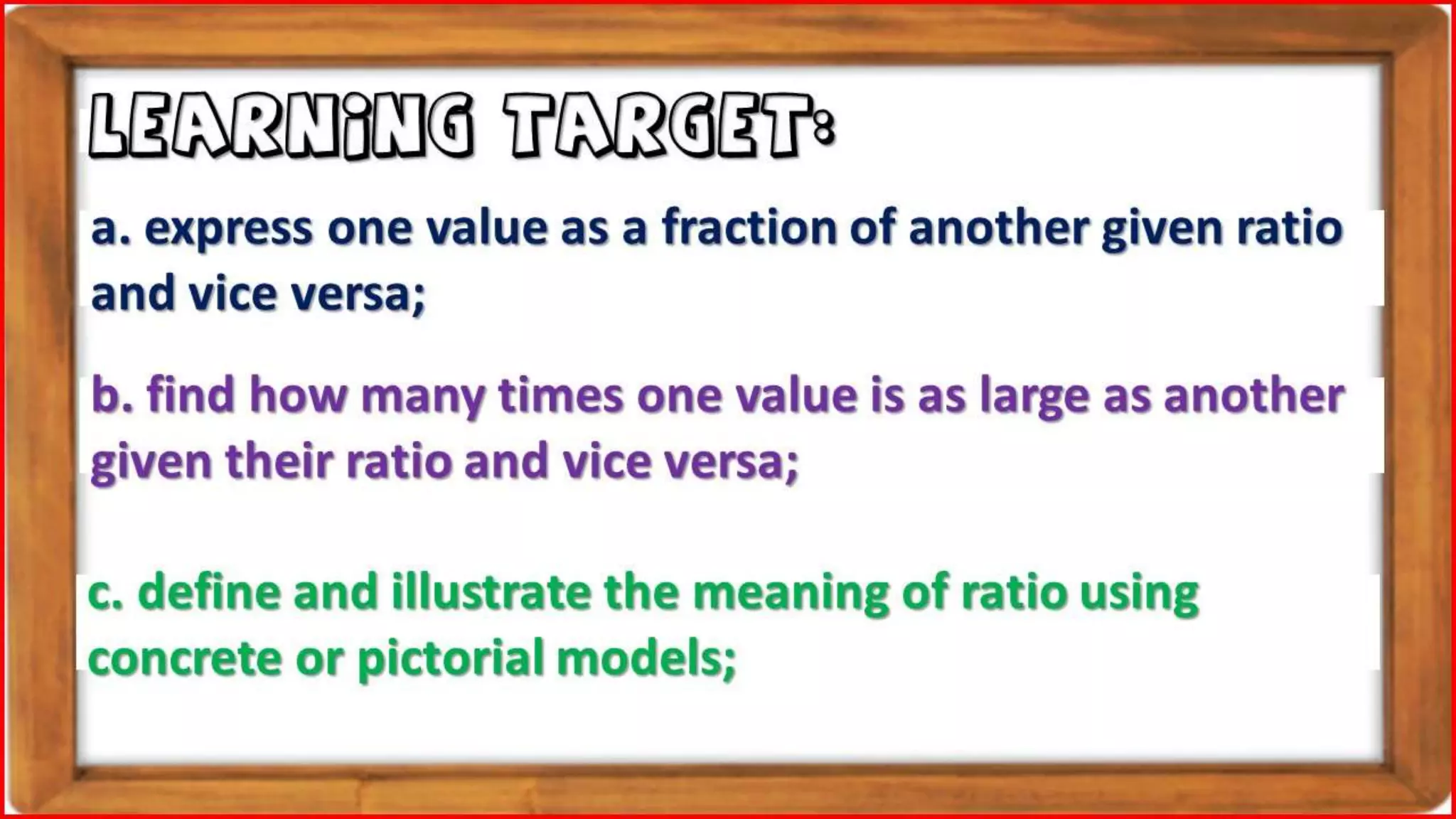 a. express one value as a fraction of another given ratio
and vice versa;
LEARNING TARGET:
b. find how many times one value is as large as another
given their ratio and vice versa;
c. define and illustrate the meaning of ratio using
concrete or pictorial models;
 
