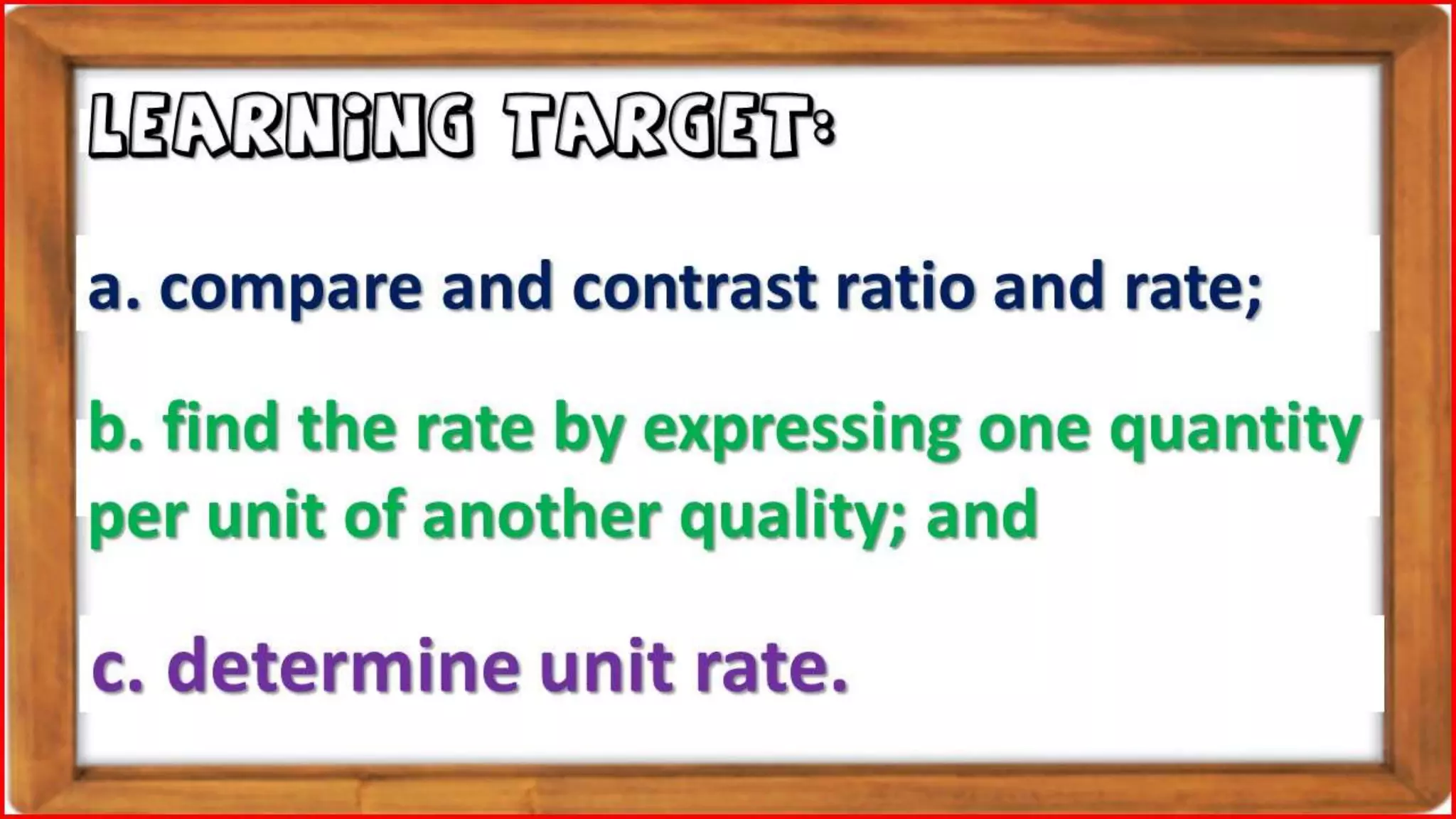 b. find the rate by expressing one quantity
per unit of another quality; and
LEARNING TARGET:
c. determine unit rate.
a. compare and contrast ratio and rate;
 