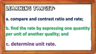 b. find the rate by expressing one quantity
per unit of another quality; and
LEARNING TARGET:
c. determine unit rate.
a. compare and contrast ratio and rate;
 