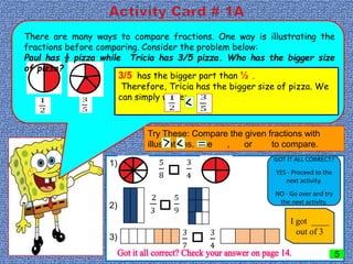 There are many ways to compare fractions. One way is illustrating the
fractions before comparing. Consider the problem below:
Paul has ½ pizza while Tricia has 3/5 pizza. Who has the bigger size
of pizza?
3/5 has the bigger part than ½ .
Therefore, Tricia has the bigger size of pizza. We
can simply write:
Try These: Compare the given fractions with
illustrations. Use , or to compare.
1)
2)
3)
GOT IT ALL CORRECT?
YES - Proceed to the
next activity.
NO - Go over and try
the next activity.
I got ____
out of 3
5
 