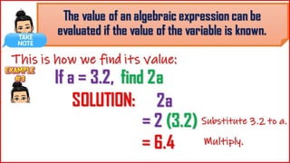 The value of an algebraic expression
can be evaluated if the value of the
variable is known.
This is how we find its value:
If a = 3.2, find
2a
= 2
(3.2)
SOLUTI
ON:
2a
= 6.4
Substitute 3.2 to a.
Multiply.
 