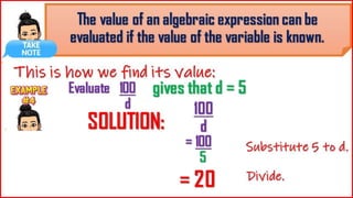 The value of an algebraic expression
can be evaluated if the value of the
variable is known.
This is how we find its value:
Evaluate 100
d
= 100
5
SOLUTI
ON:
100
d
= 20
Substitute 5 to d.
Divide.
gives that d = 5
 