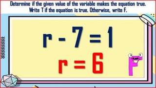 Determine if the given value of the variable makes the
equation true.
Write T if the equation is true. Otherwise, write F.
r - 7 = 1
r = 6
 