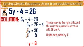 5y - 4 = 26
SOLUTI
ON:
5y – 4 =
26 5y = 26
+ 4
Transpose 4 to the right
side, and then use the
opposite operation.
5y = 30
5
5
y = 6
Add 26 and 4.
Divide both sides by 5.
5y = 30
Solving Simple Equations Using Transposition Method
 