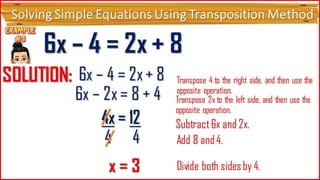 Solving Simple Equations Using Transposition Method
6x – 4 = 2x
+ 8
SOLUTI
ON:
6x – 4 = 2x
+ 8
6x – 2x = 8
+ 4
Transpose 4 to the right side, and
then use the opposite operation.
Subtract 6x and 2x.
4x = 12
4 4
x = 3 Divide both sides by 4.
Transpose 2x to the left side, and
then use the opposite operation.
Add 8 and 4.
4x = 12
 