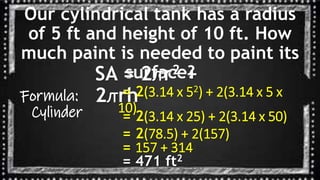 Our cylindrical tank has a radius
of 5 ft and height of 10 ft. How
much paint is needed to paint its
surface?
Formula:
Cylinder
SA = 2ꙥr2 +
2ꙥrh
= 2(3.14 x 52) + 2(3.14 x 5 x
10)
= 2(3.14 x 25) + 2(3.14 x 50)
= 2(78.5) + 2(157)
= 157 + 314
= 471 ft2
 