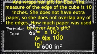 Ana wraps her gift for Elsa. The
measure of the edge of the cube is 10
inches. She does not have extra
paper, so she does not overlap any of
the edges. How much paper was used
to cover Ana’s gift?
Formula:
Cube
SA =
6s2
=
6
x 10
in
2
= 6 x 100
in2
= 600 in2
 