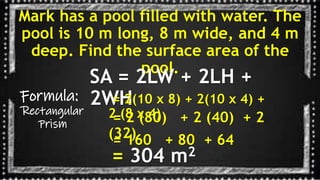 Mark has a pool filled with water. The
pool is 10 m long, 8 m wide, and 4 m
deep. Find the surface area of the
pool.
Formula:
Rectangular
Prism
SA = 2LW + 2LH +
2WH
= 2(10 x 8) + 2(10 x 4) +
2 (8 x 4)
= 2 (80) + 2 (40) + 2
(32)
= 304 m2
= 160 + 80 + 64
 
