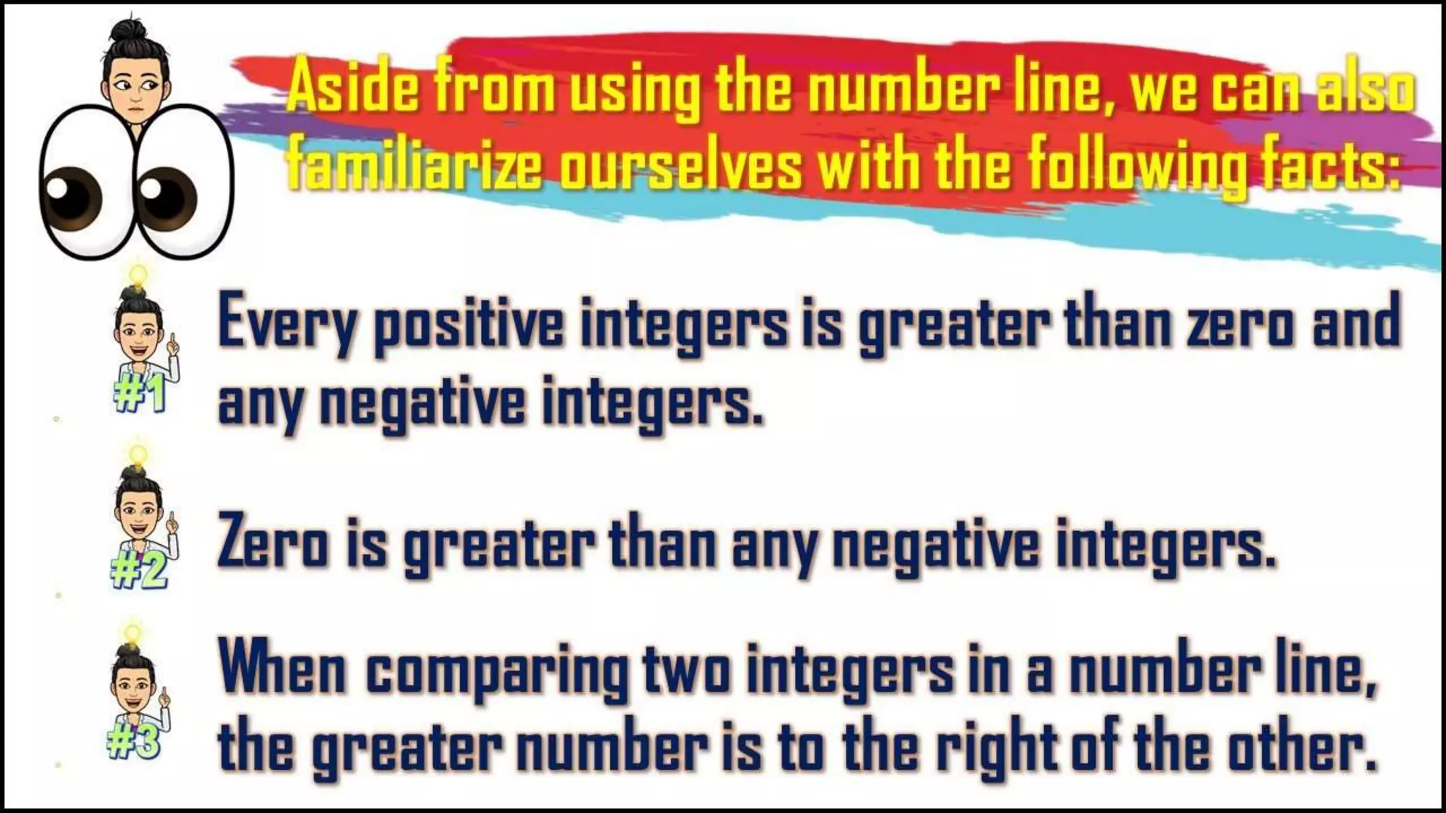 Aside from using the number
line, we can also familiarize
ourselves with the following
facts:
Every positive integers is greater
than zero and any negative
integers.
Zero is greater than any negative
integers.
When comparing two integers in a
number line, the greater number
is to the right of the other.
 