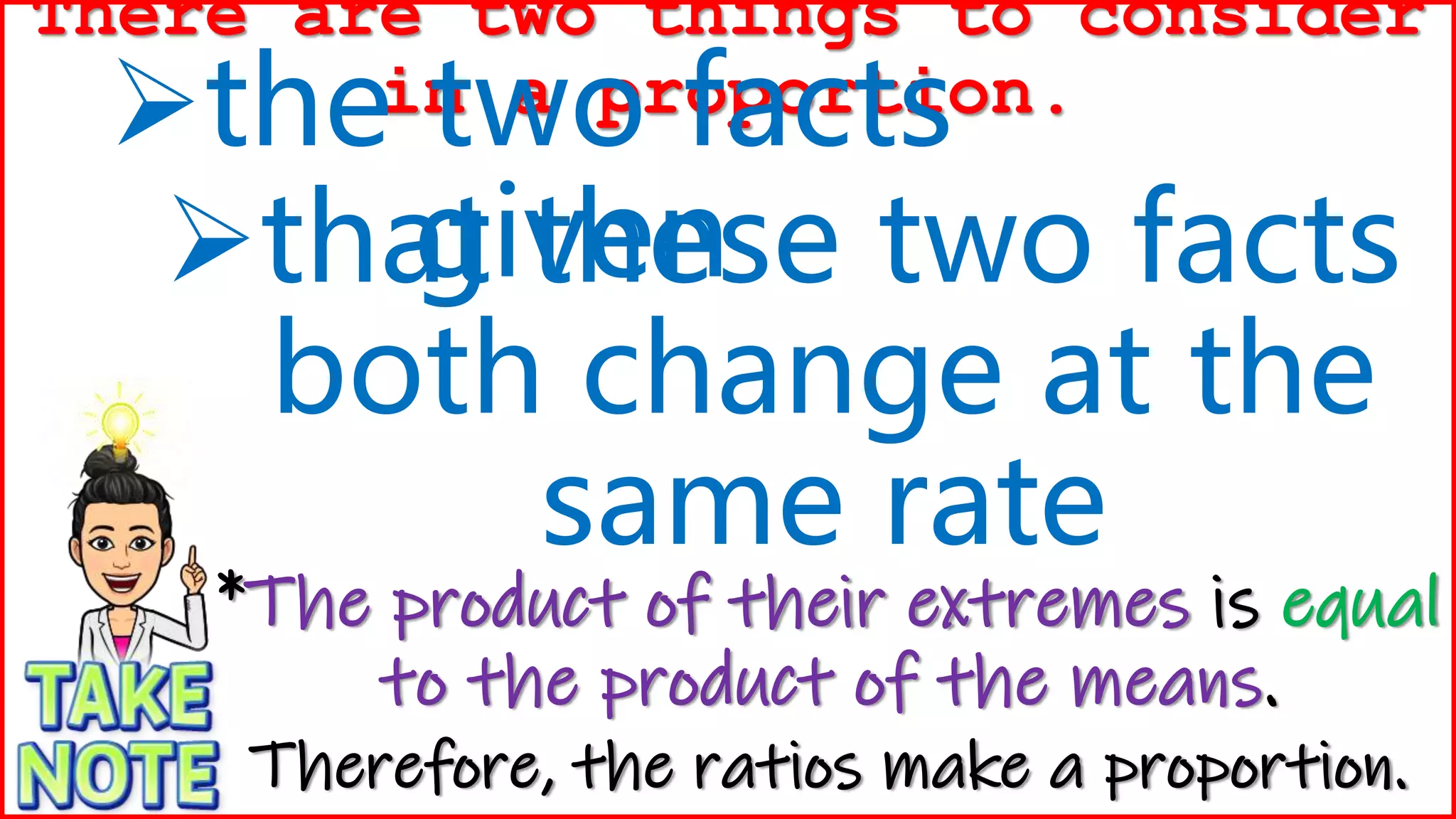 that these two facts
both change at the
same rate
There are two things to consider
in a proportion.
the two facts
given
*The product of their extremes is equal
to the product of the means.
Therefore, the ratios make a proportion.
 