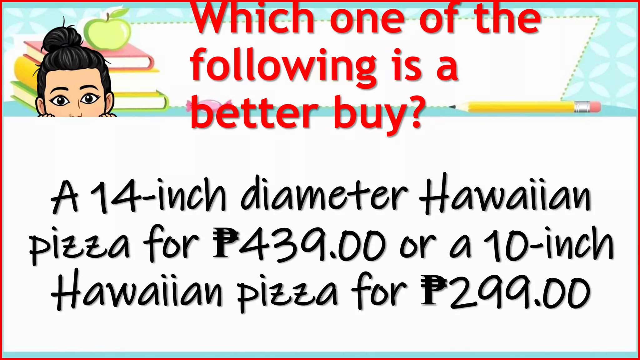 Which one of the
following is a
better buy?
A 14-inch diameter Hawaiian
pizza for ₱439.00 or a 10-inch
Hawaiian pizza for ₱299.00
 