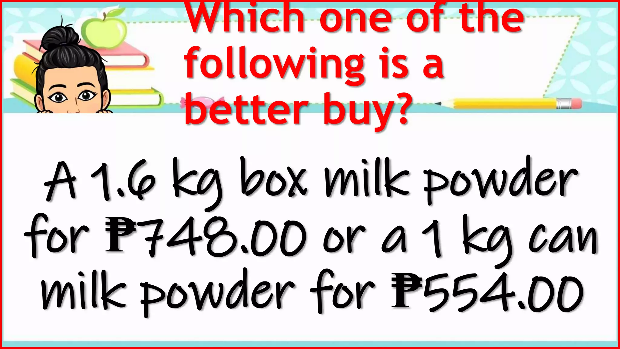Which one of the
following is a
better buy?
A 1.6 kg box milk powder
for ₱748.00 or a 1 kg can
milk powder for ₱554.00
 