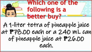 Which one of the
following is a
better buy?
A 1-liter tetra of pineapple juice
at ₱78.00 each or a 240 mL can
of pineapple juice at ₱26.00
each.
 