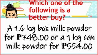 Which one of the
following is a
better buy?
A 1.6 kg box milk powder
for ₱748.00 or a 1 kg can
milk powder for ₱554.00
 