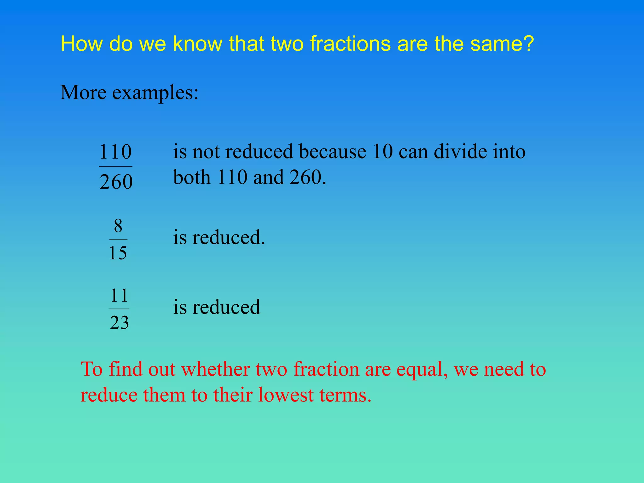 How do we know that two fractions are the same?
More examples:
is not reduced because 10 can divide into
both 110 and 260.
is reduced.
is reduced
260
110
15
8
23
11
To find out whether two fraction are equal, we need to
reduce them to their lowest terms.
 