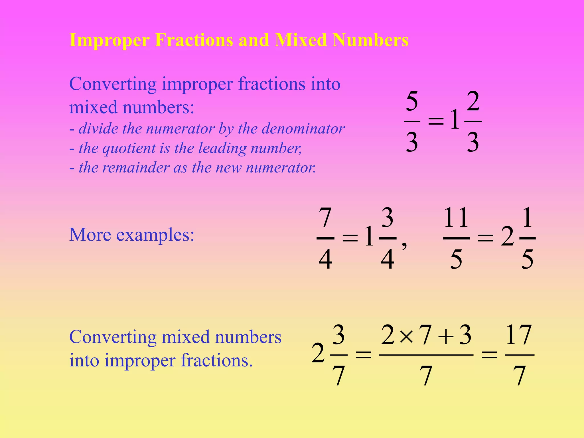 Improper Fractions and Mixed Numbers
3
2
1
3
5

Converting improper fractions into
mixed numbers:
- divide the numerator by the denominator
- the quotient is the leading number,
- the remainder as the new numerator.
7
17
7
3
7
2
7
3
2 



Converting mixed numbers
into improper fractions.
,
4
3
1
4
7

More examples:
5
1
2
5
11

 