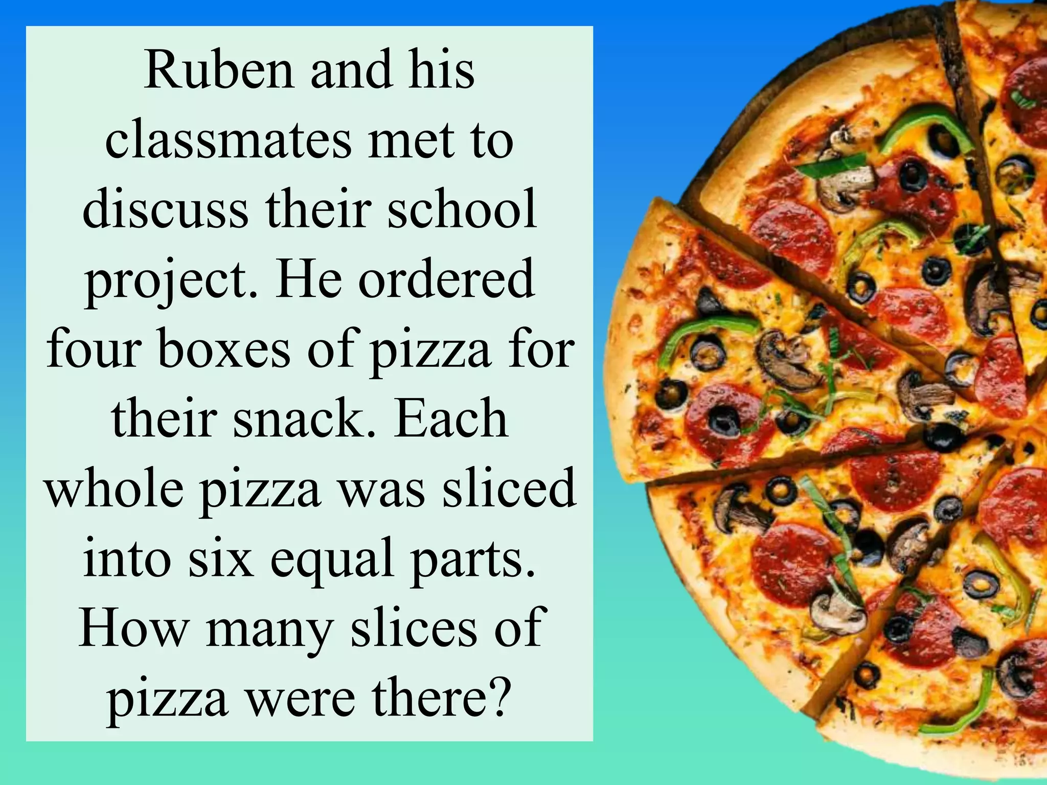 Ruben and his
classmates met to
discuss their school
project. He ordered
four boxes of pizza for
their snack. Each
whole pizza was sliced
into six equal parts.
How many slices of
pizza were there?
 