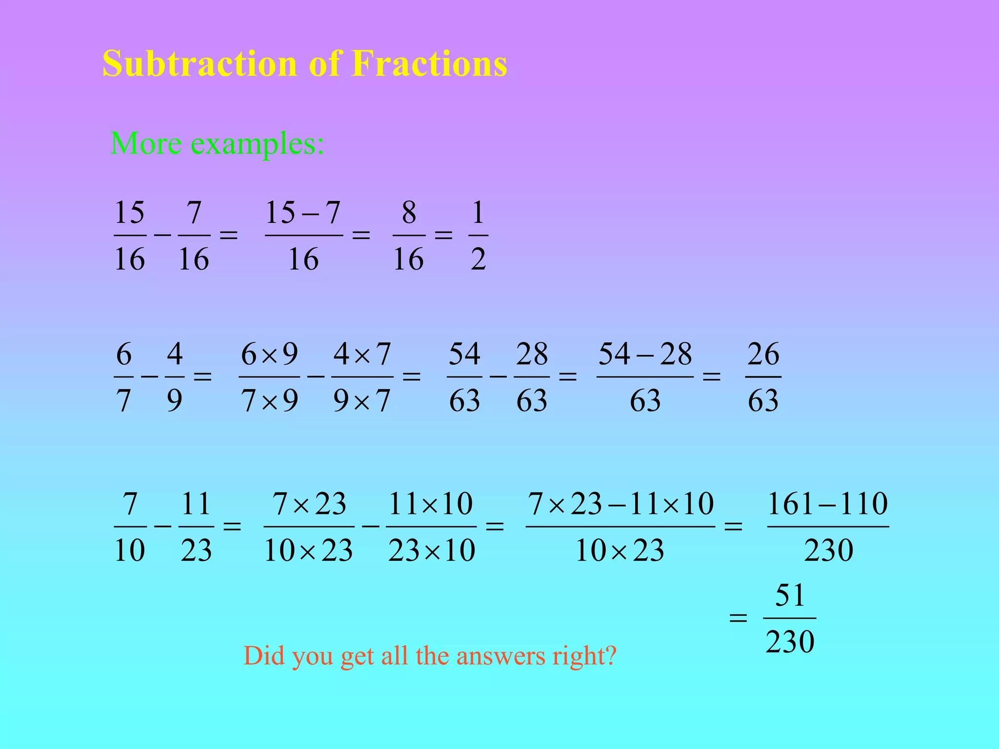 Subtraction of Fractions
More examples:


16
7
16
15


16
7
15
2
1
16
8



9
4
7
6






7
9
7
4
9
7
9
6


63
28
63
54


63
28
54 26
63


23
11
10
7






10
23
10
11
23
10
23
7





23
10
10
11
23
7
230
110
161
230
51

Did you get all the answers right?
 