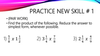 PRACTICE NEW SKILL # 1
• (PAIR WORK)
• Find the product of the following. Reduce the answer to
simplest form, whenever possible.
1)
5
8
𝑥 1
1
2
2) 3
1
4
𝑥
7
8
3) 2
1
4
𝑥
4
9
 