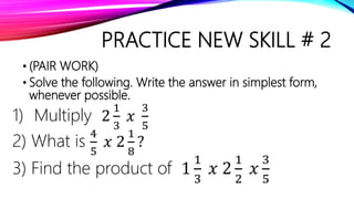 PRACTICE NEW SKILL # 2
• (PAIR WORK)
• Solve the following. Write the answer in simplest form,
whenever possible.
1) Multiply 2
1
3
𝑥
3
5
2) What is
4
5
𝑥 2
1
8
?
3) Find the product of 1
1
3
𝑥 2
1
2
𝑥
3
5
 