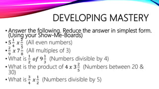 DEVELOPING MASTERY
• Answer the following. Reduce the answer in simplest form.
(Using your Show-Me-Boards)
• 5
1
4
𝑥
2
7
(All even numbers)
•
2
9
𝑥 7
7
8
(All multiples of 3)
• What is
1
2
𝑜𝑓 9
1
3
(Numbers divisible by 4)
• What is the product of 4 𝑥 3
2
5
(Numbers between 20 &
30)
• What is
3
4
𝑥
1
2
(Numbers divisible by 5)
 