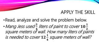 APPLY THE SKILL
•Read, analyze and solve the problem below.
•Mang Jess used
𝟑
𝟒
liters of paint to cover 𝟏𝟎
𝟏
𝟐
square meters of wall. How many liters of paints
is needed to cover 𝟏𝟐
𝟏
𝟒
square meters of wall?
 