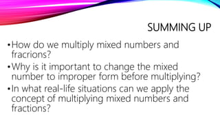 SUMMING UP
•How do we multiply mixed numbers and
fracrions?
•Why is it important to change the mixed
number to improper form before multiplying?
•In what real-life situations can we apply the
concept of multiplying mixed numbers and
fractions?
 