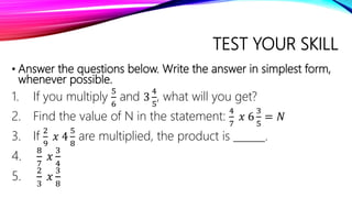 TEST YOUR SKILL
• Answer the questions below. Write the answer in simplest form,
whenever possible.
1. If you multiply
5
6
and 3
4
5
, what will you get?
2. Find the value of N in the statement:
4
7
𝑥 6
3
5
= 𝑁
3. If
2
9
𝑥 4
5
8
are multiplied, the product is ______.
4.
8
7
𝑥
3
4
5.
2
3
𝑥
3
8
 