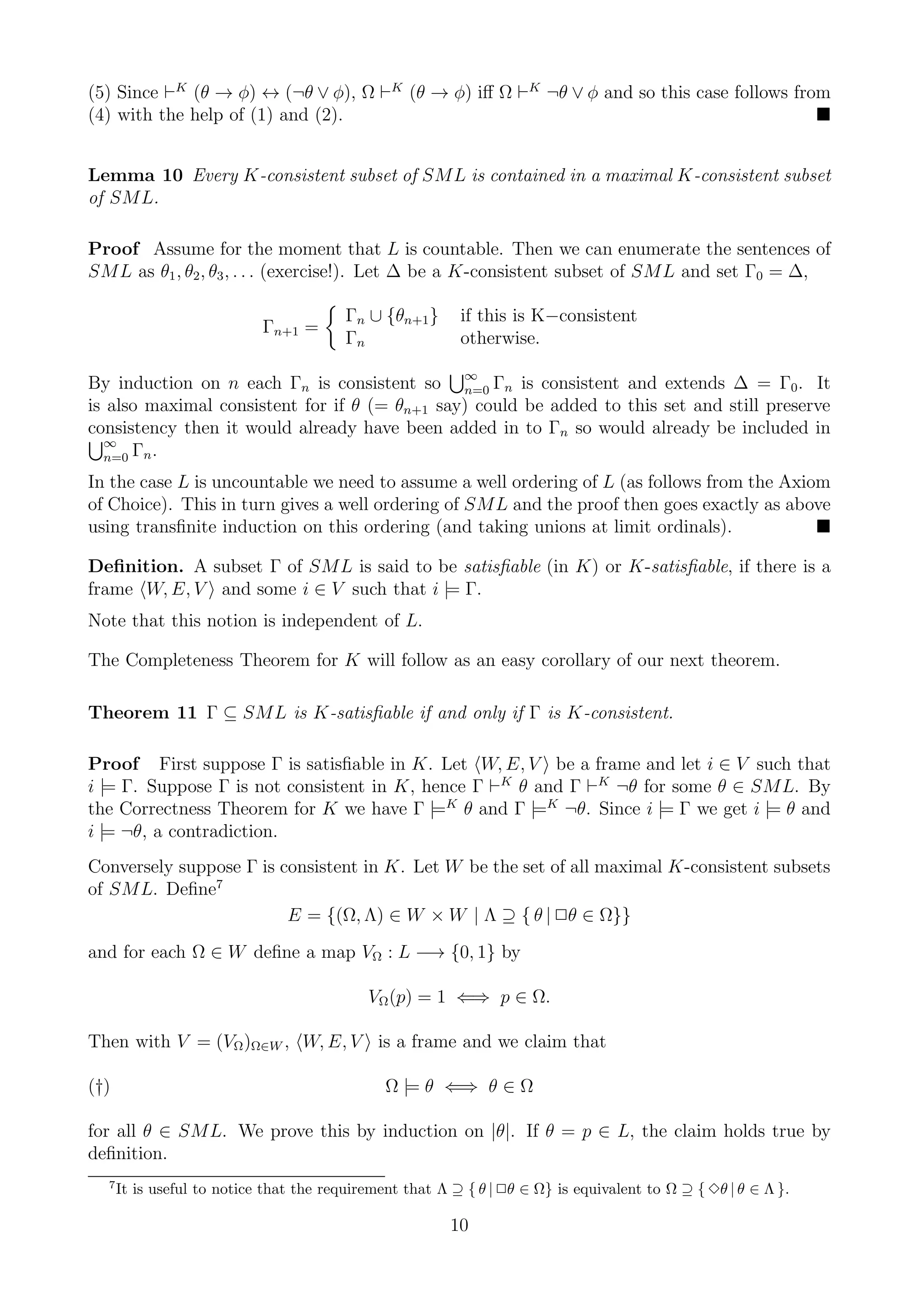 (5) Since ⊢K (θ → φ) ↔ (¬θ ∨ φ), Ω ⊢K (θ → φ) iﬀ Ω ⊢K ¬θ ∨ φ and so this case follows from
(4) with the help of (1) and (2).


Lemma 10 Every K-consistent subset of SML is contained in a maximal K-consistent subset
of SML.

Proof Assume for the moment that L is countable. Then we can enumerate the sentences of
SML as θ1 , θ2 , θ3 , . . . (exercise!). Let ∆ be a K-consistent subset of SML and set Γ0 = ∆,

                                         Γn ∪ {θn+1 }     if this is K−consistent
                            Γn+1 =
                                         Γn               otherwise.
                                               ∞
By induction on n each Γn is consistent so n=0 Γn is consistent and extends ∆ = Γ0 . It
is also maximal consistent for if θ (= θn+1 say) could be added to this set and still preserve
consistency then it would already have been added in to Γn so would already be included in
  ∞
  n=0 Γn .

In the case L is uncountable we need to assume a well ordering of L (as follows from the Axiom
of Choice). This in turn gives a well ordering of SML and the proof then goes exactly as above
using transﬁnite induction on this ordering (and taking unions at limit ordinals).

Deﬁnition. A subset Γ of SML is said to be satisﬁable (in K) or K-satisﬁable, if there is a
frame W, E, V and some i ∈ V such that i |= Γ.
Note that this notion is independent of L.

The Completeness Theorem for K will follow as an easy corollary of our next theorem.

Theorem 11 Γ ⊆ SML is K-satisﬁable if and only if Γ is K-consistent.

Proof First suppose Γ is satisﬁable in K. Let W, E, V be a frame and let i ∈ V such that
i |= Γ. Suppose Γ is not consistent in K, hence Γ ⊢K θ and Γ ⊢K ¬θ for some θ ∈ SML. By
the Correctness Theorem for K we have Γ |=K θ and Γ |=K ¬θ. Since i |= Γ we get i |= θ and
i |= ¬θ, a contradiction.
Conversely suppose Γ is consistent in K. Let W be the set of all maximal K-consistent subsets
of SML. Deﬁne7
                         E = {(Ω, Λ) ∈ W × W | Λ ⊇ { θ | 2θ ∈ Ω}}
and for each Ω ∈ W deﬁne a map VΩ : L −→ {0, 1} by

                                            VΩ (p) = 1 ⇐⇒ p ∈ Ω.

Then with V = (VΩ )Ω∈W , W, E, V is a frame and we claim that

(†)                                            Ω |= θ ⇐⇒ θ ∈ Ω

for all θ ∈ SML. We prove this by induction on |θ|. If θ = p ∈ L, the claim holds true by
deﬁnition.
  7
      It is useful to notice that the requirement that Λ ⊇ { θ | 2θ ∈ Ω} is equivalent to Ω ⊇ { 3θ | θ ∈ Λ }.

                                                         10
 