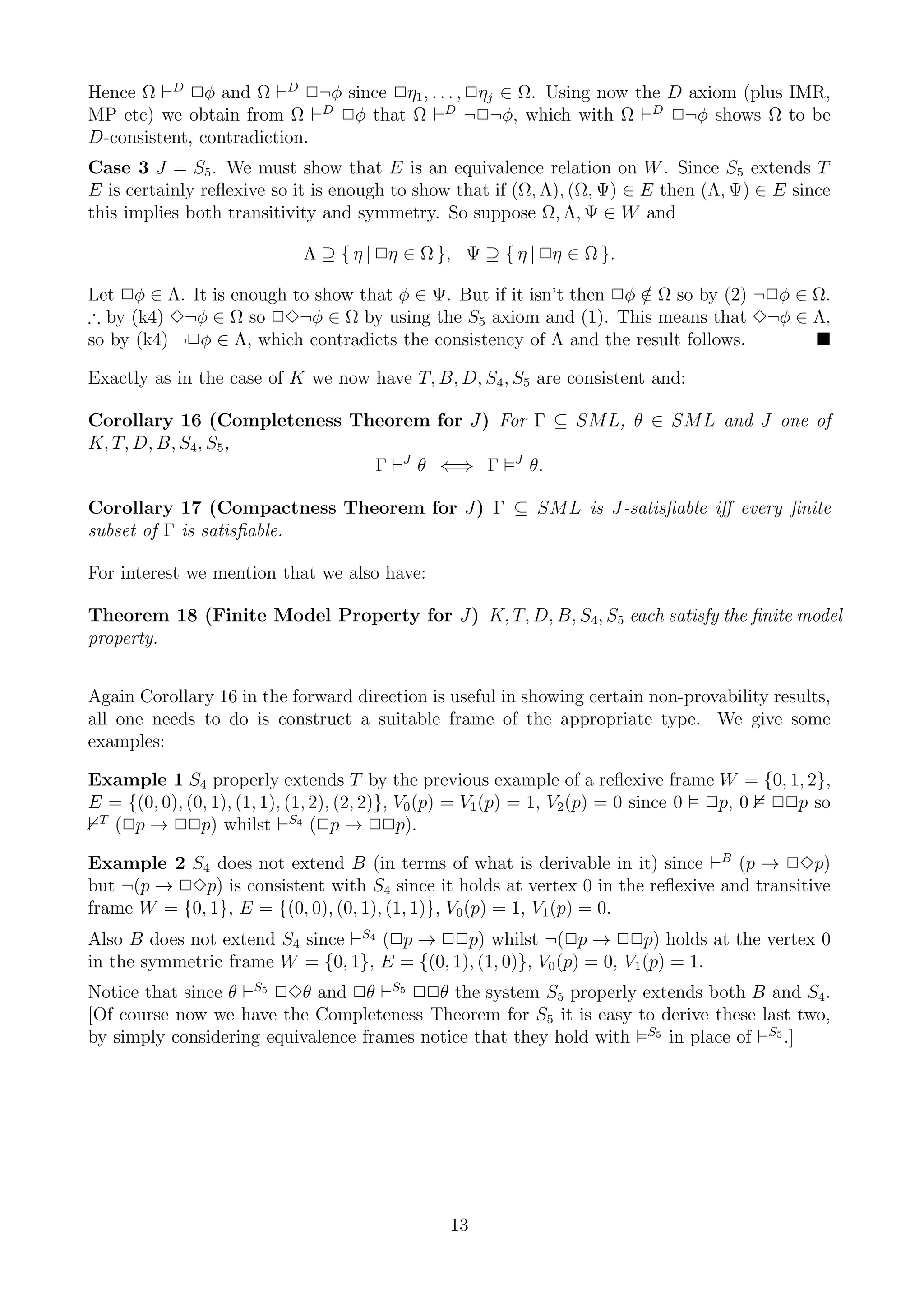Hence Ω ⊢D 2φ and Ω ⊢D 2¬φ since 2η1 , . . . , 2ηj ∈ Ω. Using now the D axiom (plus IMR,
MP etc) we obtain from Ω ⊢D 2φ that Ω ⊢D ¬2¬φ, which with Ω ⊢D 2¬φ shows Ω to be
D-consistent, contradiction.
Case 3 J = S5 . We must show that E is an equivalence relation on W . Since S5 extends T
E is certainly reﬂexive so it is enough to show that if (Ω, Λ), (Ω, Ψ) ∈ E then (Λ, Ψ) ∈ E since
this implies both transitivity and symmetry. So suppose Ω, Λ, Ψ ∈ W and

                            Λ ⊇ { η | 2η ∈ Ω }, Ψ ⊇ { η | 2η ∈ Ω }.

Let 2φ ∈ Λ. It is enough to show that φ ∈ Ψ. But if it isn’t then 2φ ∈ Ω so by (2) ¬2φ ∈ Ω.
                                                                     /
∴ by (k4) 3¬φ ∈ Ω so 23¬φ ∈ Ω by using the S5 axiom and (1). This means that 3¬φ ∈ Λ,
so by (k4) ¬2φ ∈ Λ, which contradicts the consistency of Λ and the result follows.

Exactly as in the case of K we now have T, B, D, S4 , S5 are consistent and:

Corollary 16 (Completeness Theorem for J) For Γ ⊆ SML, θ ∈ SML and J one of
K, T, D, B, S4 , S5 ,
                             Γ ⊢J θ ⇐⇒ Γ J θ.

Corollary 17 (Compactness Theorem for J) Γ ⊆ SML is J-satisﬁable iﬀ every ﬁnite
subset of Γ is satisﬁable.

For interest we mention that we also have:

Theorem 18 (Finite Model Property for J) K, T, D, B, S4, S5 each satisfy the ﬁnite model
property.


Again Corollary 16 in the forward direction is useful in showing certain non-provability results,
all one needs to do is construct a suitable frame of the appropriate type. We give some
examples:

Example 1 S4 properly extends T by the previous example of a reﬂexive frame W = {0, 1, 2},
E = {(0, 0), (0, 1), (1, 1), (1, 2), (2, 2)}, V0 (p) = V1 (p) = 1, V2 (p) = 0 since 0 2p, 0 22p so
 T
   (2p → 22p) whilst ⊢S4 (2p → 22p).

Example 2 S4 does not extend B (in terms of what is derivable in it) since ⊢B (p → 23p)
but ¬(p → 23p) is consistent with S4 since it holds at vertex 0 in the reﬂexive and transitive
frame W = {0, 1}, E = {(0, 0), (0, 1), (1, 1)}, V0 (p) = 1, V1 (p) = 0.
Also B does not extend S4 since ⊢S4 (2p → 22p) whilst ¬(2p → 22p) holds at the vertex 0
in the symmetric frame W = {0, 1}, E = {(0, 1), (1, 0)}, V0 (p) = 0, V1 (p) = 1.
Notice that since θ ⊢S5 23θ and 2θ ⊢S5 22θ the system S5 properly extends both B and S4 .
[Of course now we have the Completeness Theorem for S5 it is easy to derive these last two,
by simply considering equivalence frames notice that they hold with S5 in place of ⊢S5 .]




                                               13
 
