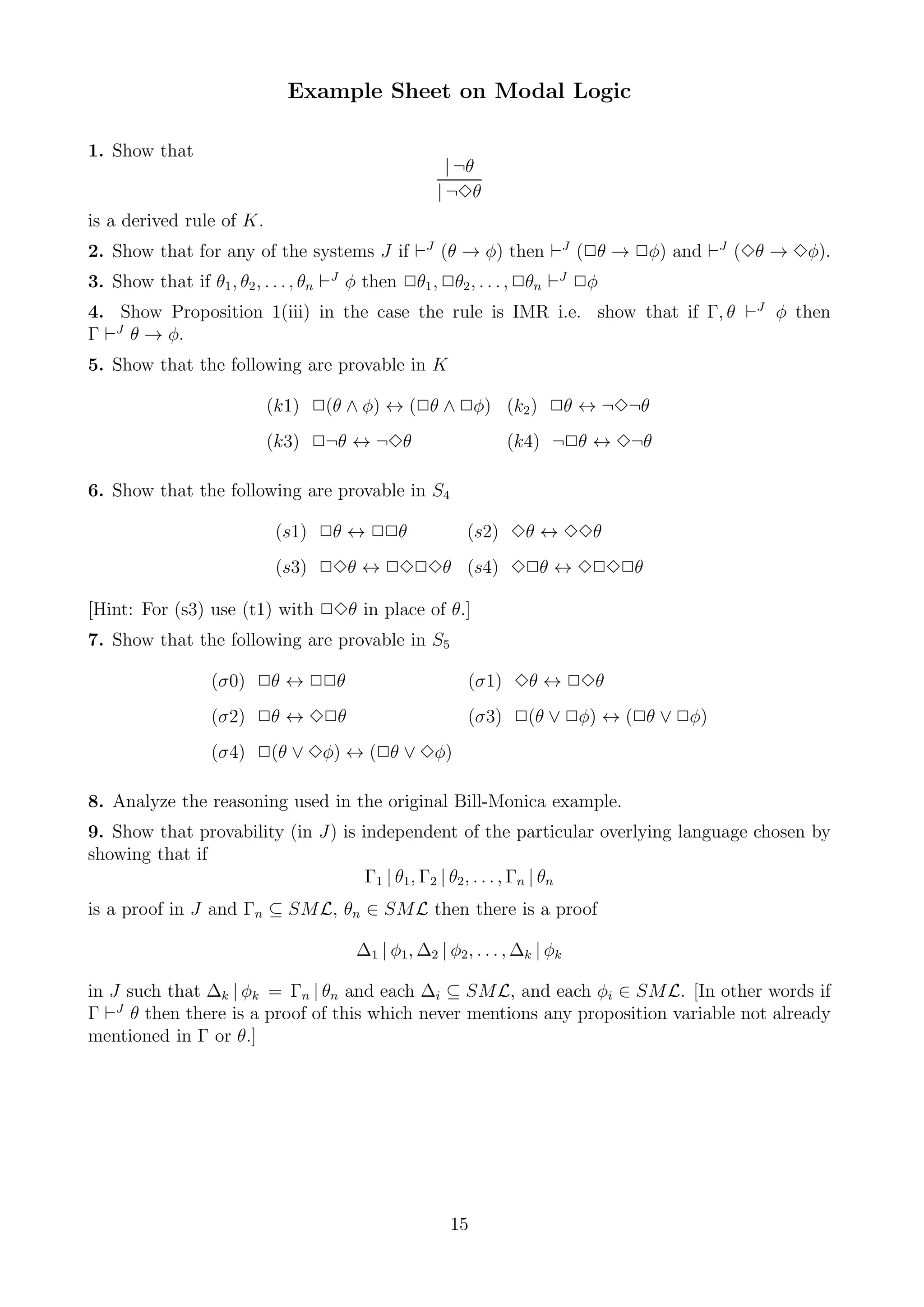 Example Sheet on Modal Logic

1. Show that
                                                       | ¬θ
                                                     | ¬3θ
is a derived rule of K.
2. Show that for any of the systems J if ⊢J (θ → φ) then ⊢J (2θ → 2φ) and ⊢J (3θ → 3φ).
3. Show that if θ1 , θ2 , . . . , θn ⊢J φ then 2θ1 , 2θ2 , . . . , 2θn ⊢J 2φ
4. Show Proposition 1(iii) in the case the rule is IMR i.e. show that if Γ, θ ⊢J φ then
Γ ⊢J θ → φ.
5. Show that the following are provable in K

                          (k1) 2(θ ∧ φ) ↔ (2θ ∧ 2φ) (k2 ) 2θ ↔ ¬3¬θ
                          (k3) 2¬θ ↔ ¬3θ                        (k4) ¬2θ ↔ 3¬θ

6. Show that the following are provable in S4

                           (s1) 2θ ↔ 22θ                  (s2) 3θ ↔ 33θ
                           (s3) 23θ ↔ 2323θ (s4) 32θ ↔ 3232θ

[Hint: For (s3) use (t1) with 23θ in place of θ.]
7. Show that the following are provable in S5

                  (σ0) 2θ ↔ 22θ                           (σ1) 3θ ↔ 23θ
                  (σ2) 2θ ↔ 32θ                           (σ3) 2(θ ∨ 2φ) ↔ (2θ ∨ 2φ)
                  (σ4) 2(θ ∨ 3φ) ↔ (2θ ∨ 3φ)

8. Analyze the reasoning used in the original Bill-Monica example.
9. Show that provability (in J) is independent of the particular overlying language chosen by
showing that if
                                    Γ1 | θ1 , Γ2 | θ2 , . . . , Γn | θn
is a proof in J and Γn ⊆ SML, θn ∈ SML then there is a proof

                                        ∆1 | φ1, ∆2 | φ2 , . . . , ∆k | φk

in J such that ∆k | φk = Γn | θn and each ∆i ⊆ SML, and each φi ∈ SML. [In other words if
Γ ⊢J θ then there is a proof of this which never mentions any proposition variable not already
mentioned in Γ or θ.]




                                                       15
 