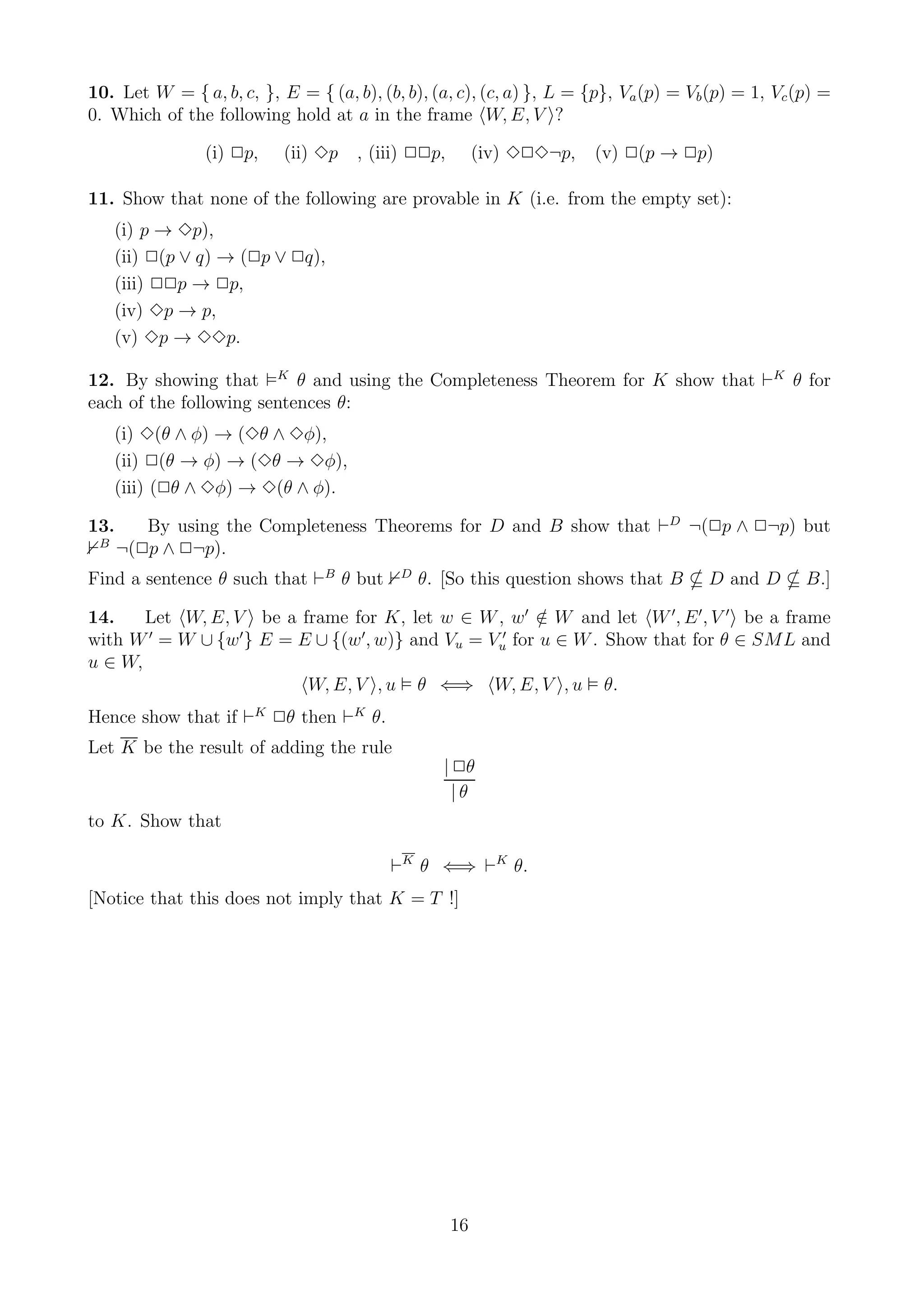 10. Let W = { a, b, c, }, E = { (a, b), (b, b), (a, c), (c, a) }, L = {p}, Va (p) = Vb (p) = 1, Vc (p) =
0. Which of the following hold at a in the frame W, E, V ?

                (i) 2p,    (ii) 3p   , (iii) 22p,        (iv) 323¬p,   (v) 2(p → 2p)

11. Show that none of the following are provable in K (i.e. from the empty set):
     (i) p → 3p),
     (ii) 2(p ∨ q) → (2p ∨ 2q),
     (iii) 22p → 2p,
     (iv) 3p → p,
     (v) 3p → 33p.

12. By showing that K θ and using the Completeness Theorem for K show that ⊢K θ for
each of the following sentences θ:
     (i) 3(θ ∧ φ) → (3θ ∧ 3φ),
     (ii) 2(θ → φ) → (3θ → 3φ),
     (iii) (2θ ∧ 3φ) → 3(θ ∧ φ).

13.      By using the Completeness Theorems for D and B show that ⊢D ¬(2p ∧ 2¬p) but
 B
      ¬(2p ∧ 2¬p).
Find a sentence θ such that ⊢B θ but       D
                                               θ. [So this question shows that B      D and D       B.]

14.    Let W, E, V be a frame for K, let w ∈ W , w ′ ∈ W and let W ′, E ′ , V ′ be a frame
                                                          /
with W ′ = W ∪ {w ′ } E = E ∪ {(w ′, w)} and Vu = Vu′ for u ∈ W . Show that for θ ∈ SML and
u ∈ W,
                           W, E, V , u θ ⇐⇒ W, E, V , u θ.
Hence show that if ⊢K 2θ then ⊢K θ.
Let K be the result of adding the rule
                                                  | 2θ
                                                    |θ
to K. Show that

                                          ⊢K θ ⇐⇒ ⊢K θ.
[Notice that this does not imply that K = T !]




                                                    16
 