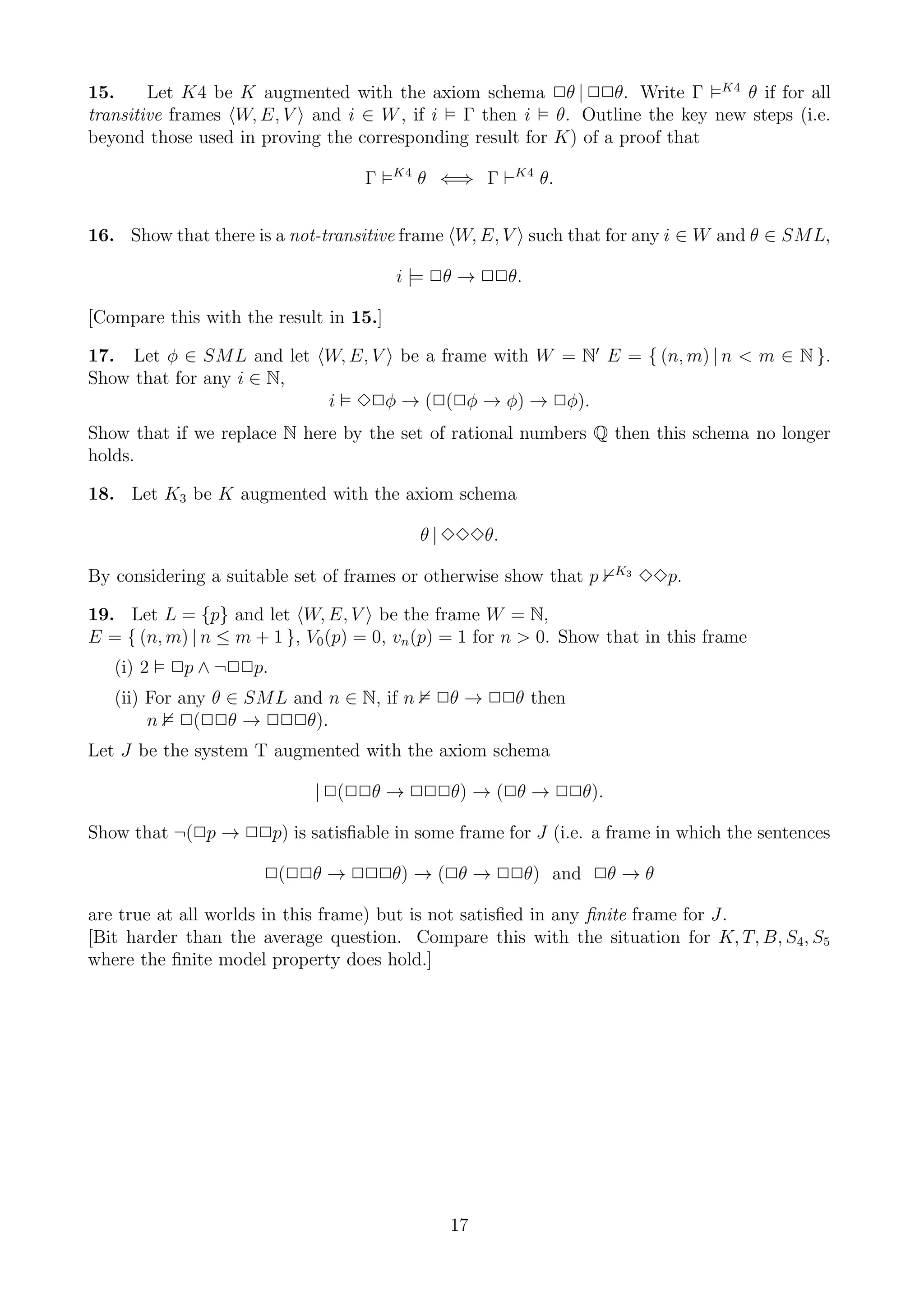 15.     Let K4 be K augmented with the axiom schema 2θ | 22θ. Write Γ K4 θ if for all
transitive frames W, E, V and i ∈ W , if i Γ then i θ. Outline the key new steps (i.e.
beyond those used in proving the corresponding result for K) of a proof that
                                        K4
                                   Γ         θ ⇐⇒ Γ ⊢K4 θ.


16. Show that there is a not-transitive frame W, E, V such that for any i ∈ W and θ ∈ SML,

                                        i |= 2θ → 22θ.

[Compare this with the result in 15.]

17. Let φ ∈ SML and let W, E, V be a frame with W = N′ E = { (n, m) | n < m ∈ N }.
Show that for any i ∈ N,
                         i 32φ → (2(2φ → φ) → 2φ).
Show that if we replace N here by the set of rational numbers Q then this schema no longer
holds.

18. Let K3 be K augmented with the axiom schema

                                             θ | 333θ.
                                                                   K3
By considering a suitable set of frames or otherwise show that p        33p.

19. Let L = {p} and let W, E, V be the frame W = N,
E = { (n, m) | n ≤ m + 1 }, V0 (p) = 0, vn (p) = 1 for n > 0. Show that in this frame
   (i) 2   2p ∧ ¬22p.
   (ii) For any θ ∈ SML and n ∈ N, if n       2θ → 22θ then
        n 2(22θ → 222θ).
Let J be the system T augmented with the axiom schema

                             | 2(22θ → 222θ) → (2θ → 22θ).

Show that ¬(2p → 22p) is satisﬁable in some frame for J (i.e. a frame in which the sentences

                      2(22θ → 222θ) → (2θ → 22θ) and 2θ → θ

are true at all worlds in this frame) but is not satisﬁed in any ﬁnite frame for J.
[Bit harder than the average question. Compare this with the situation for K, T, B, S4, S5
where the ﬁnite model property does hold.]




                                                17
 