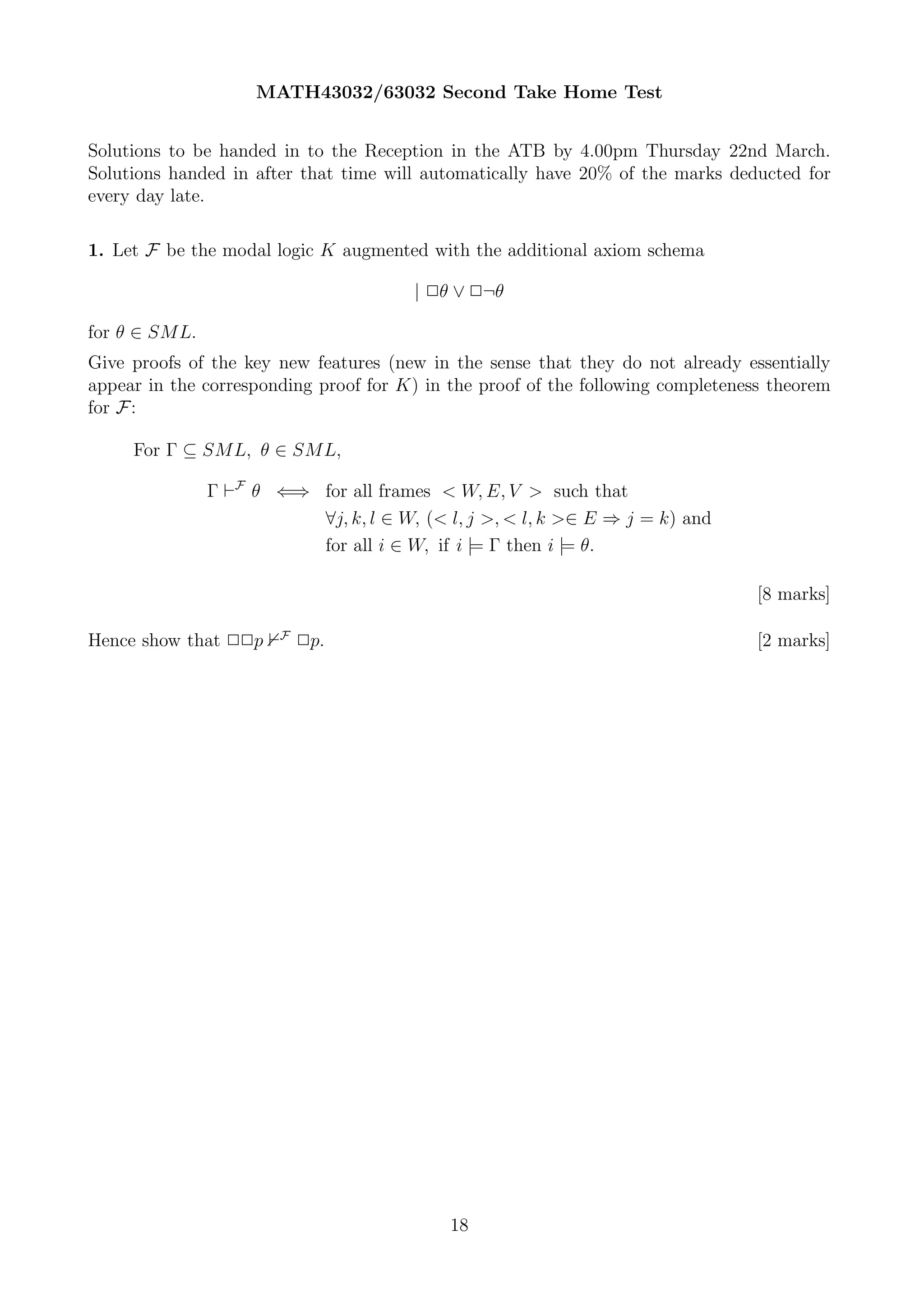 MATH43032/63032 Second Take Home Test


Solutions to be handed in to the Reception in the ATB by 4.00pm Thursday 22nd March.
Solutions handed in after that time will automatically have 20% of the marks deducted for
every day late.

1. Let F be the modal logic K augmented with the additional axiom schema

                                        | 2θ ∨ 2¬θ

for θ ∈ SML.
Give proofs of the key new features (new in the sense that they do not already essentially
appear in the corresponding proof for K) in the proof of the following completeness theorem
for F :

     For Γ ⊆ SML, θ ∈ SML,

               Γ ⊢F θ ⇐⇒ for all frames < W, E, V > such that
                         ∀j, k, l ∈ W, (< l, j >, < l, k >∈ E ⇒ j = k) and
                         for all i ∈ W, if i |= Γ then i |= θ.

                                                                                  [8 marks]

                       F
Hence show that 22p        2p.                                                    [2 marks]




                                            18
 