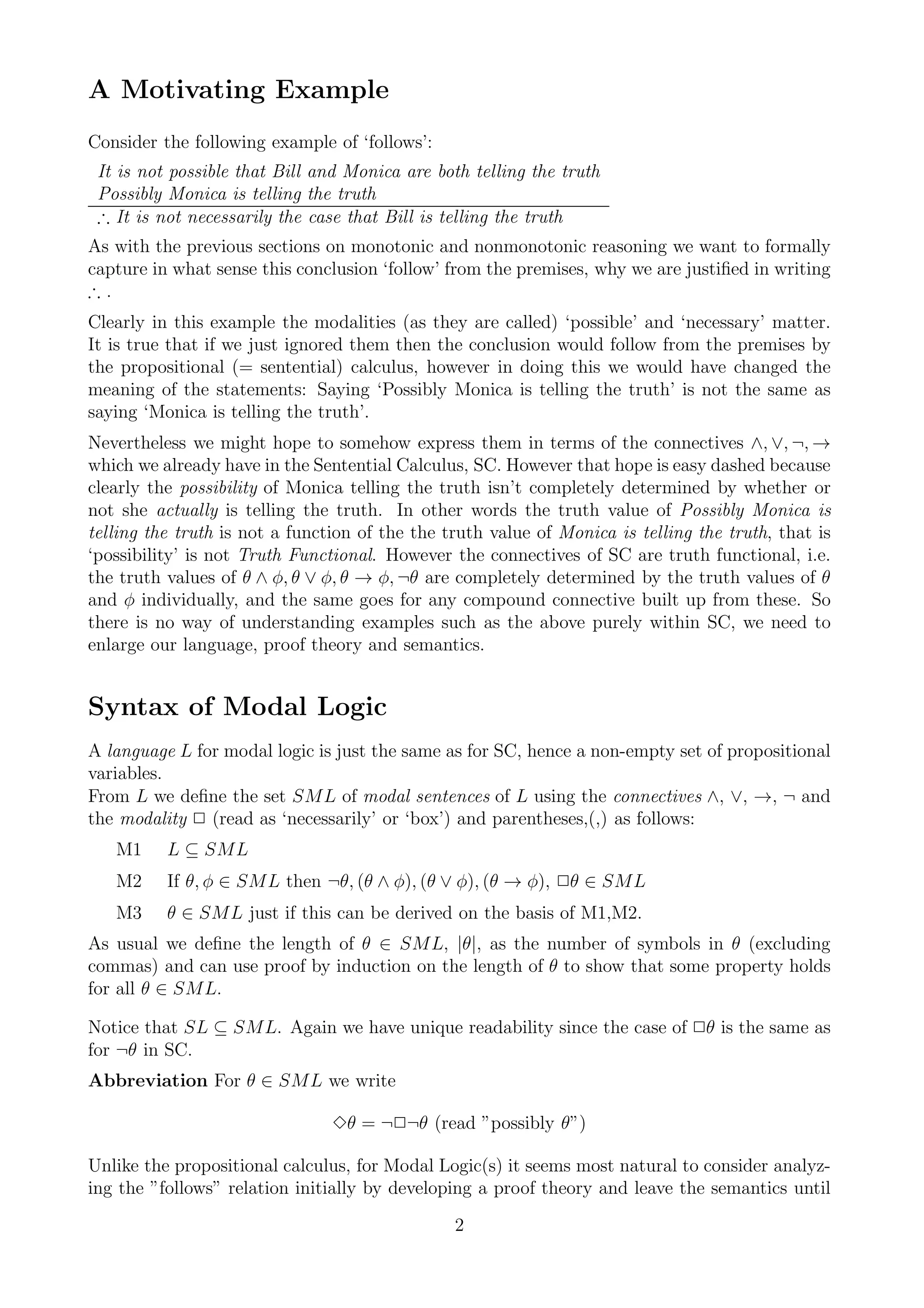 A Motivating Example
Consider the following example of ‘follows’:
 It is not possible that Bill and Monica are both telling the truth
 Possibly Monica is telling the truth
 ∴ It is not necessarily the case that Bill is telling the truth
As with the previous sections on monotonic and nonmonotonic reasoning we want to formally
capture in what sense this conclusion ‘follow’ from the premises, why we are justiﬁed in writing
∴.
Clearly in this example the modalities (as they are called) ‘possible’ and ‘necessary’ matter.
It is true that if we just ignored them then the conclusion would follow from the premises by
the propositional (= sentential) calculus, however in doing this we would have changed the
meaning of the statements: Saying ‘Possibly Monica is telling the truth’ is not the same as
saying ‘Monica is telling the truth’.
Nevertheless we might hope to somehow express them in terms of the connectives ∧, ∨, ¬, →
which we already have in the Sentential Calculus, SC. However that hope is easy dashed because
clearly the possibility of Monica telling the truth isn’t completely determined by whether or
not she actually is telling the truth. In other words the truth value of Possibly Monica is
telling the truth is not a function of the the truth value of Monica is telling the truth, that is
‘possibility’ is not Truth Functional. However the connectives of SC are truth functional, i.e.
the truth values of θ ∧ φ, θ ∨ φ, θ → φ, ¬θ are completely determined by the truth values of θ
and φ individually, and the same goes for any compound connective built up from these. So
there is no way of understanding examples such as the above purely within SC, we need to
enlarge our language, proof theory and semantics.


Syntax of Modal Logic
A language L for modal logic is just the same as for SC, hence a non-empty set of propositional
variables.
From L we deﬁne the set SML of modal sentences of L using the connectives ∧, ∨, →, ¬ and
the modality 2 (read as ‘necessarily’ or ‘box’) and parentheses,(,) as follows:
   M1     L ⊆ SML
   M2     If θ, φ ∈ SML then ¬θ, (θ ∧ φ), (θ ∨ φ), (θ → φ), 2θ ∈ SML
   M3     θ ∈ SML just if this can be derived on the basis of M1,M2.
As usual we deﬁne the length of θ ∈ SML, |θ|, as the number of symbols in θ (excluding
commas) and can use proof by induction on the length of θ to show that some property holds
for all θ ∈ SML.

Notice that SL ⊆ SML. Again we have unique readability since the case of 2θ is the same as
for ¬θ in SC.
Abbreviation For θ ∈ SML we write

                                3θ = ¬2¬θ (read ”possibly θ”)

Unlike the propositional calculus, for Modal Logic(s) it seems most natural to consider analyz-
ing the ”follows” relation initially by developing a proof theory and leave the semantics until
                                                2
 