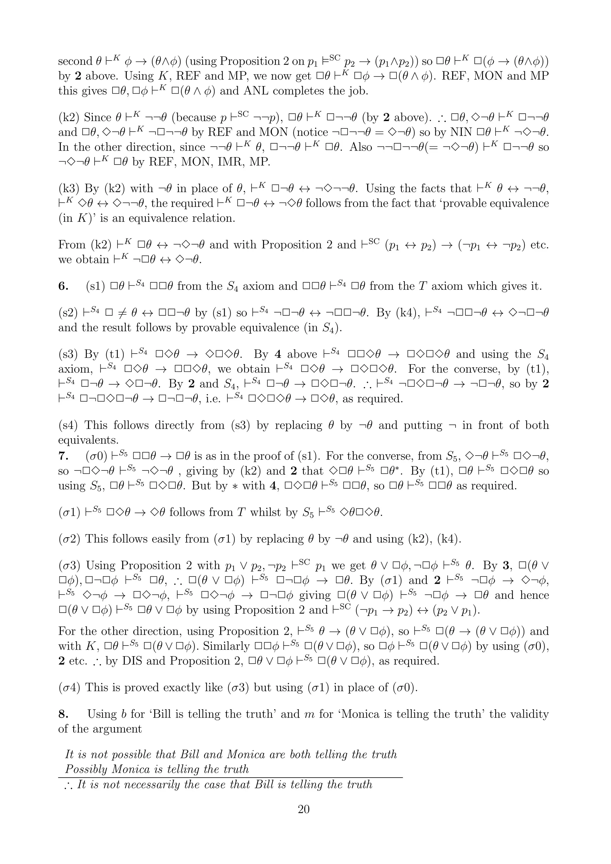 second θ ⊢K φ → (θ∧φ) (using Proposition 2 on p1 SC p2 → (p1 ∧p2 )) so 2θ ⊢K 2(φ → (θ∧φ))
by 2 above. Using K, REF and MP, we now get 2θ ⊢K 2φ → 2(θ ∧ φ). REF, MON and MP
this gives 2θ, 2φ ⊢K 2(θ ∧ φ) and ANL completes the job.

(k2) Since θ ⊢K ¬¬θ (because p ⊢SC ¬¬p), 2θ ⊢K 2¬¬θ (by 2 above). ∴ 2θ, 3¬θ ⊢K 2¬¬θ
and 2θ, 3¬θ ⊢K ¬2¬¬θ by REF and MON (notice ¬2¬¬θ = 3¬θ) so by NIN 2θ ⊢K ¬3¬θ.
In the other direction, since ¬¬θ ⊢K θ, 2¬¬θ ⊢K 2θ. Also ¬¬2¬¬θ(= ¬3¬θ) ⊢K 2¬¬θ so
¬3¬θ ⊢K 2θ by REF, MON, IMR, MP.

(k3) By (k2) with ¬θ in place of θ, ⊢K 2¬θ ↔ ¬3¬¬θ. Using the facts that ⊢K θ ↔ ¬¬θ,
⊢K 3θ ↔ 3¬¬θ, the required ⊢K 2¬θ ↔ ¬3θ follows from the fact that ‘provable equivalence
(in K)’ is an equivalence relation.

From (k2) ⊢K 2θ ↔ ¬3¬θ and with Proposition 2 and ⊢SC (p1 ↔ p2 ) → (¬p1 ↔ ¬p2 ) etc.
we obtain ⊢K ¬2θ ↔ 3¬θ.

6.   (s1) 2θ ⊢S4 22θ from the S4 axiom and 22θ ⊢S4 2θ from the T axiom which gives it.

(s2) ⊢S4 2 = θ ↔ 22¬θ by (s1) so ⊢S4 ¬2¬θ ↔ ¬22¬θ. By (k4), ⊢S4 ¬22¬θ ↔ 3¬2¬θ
and the result follows by provable equivalence (in S4 ).

(s3) By (t1) ⊢S4 23θ → 323θ. By 4 above ⊢S4 223θ → 2323θ and using the S4
axiom, ⊢S4 23θ → 223θ, we obtain ⊢S4 23θ → 2323θ. For the converse, by (t1),
⊢S4 2¬θ → 32¬θ. By 2 and S4 , ⊢S4 2¬θ → 232¬θ. ∴ ⊢S4 ¬232¬θ → ¬2¬θ, so by 2
⊢S4 2¬232¬θ → 2¬2¬θ, i.e. ⊢S4 2323θ → 23θ, as required.

(s4) This follows directly from (s3) by replacing θ by ¬θ and putting ¬ in front of both
equivalents.
7. (σ0) ⊢S5 22θ → 2θ is as in the proof of (s1). For the converse, from S5 , 3¬θ ⊢S5 23¬θ,
so ¬23¬θ ⊢S5 ¬3¬θ , giving by (k2) and 2 that 32θ ⊢S5 2θ∗ . By (t1), 2θ ⊢S5 232θ so
using S5 , 2θ ⊢S5 232θ. But by ∗ with 4, 232θ ⊢S5 22θ, so 2θ ⊢S5 22θ as required.

(σ1) ⊢S5 23θ → 3θ follows from T whilst by S5 ⊢S5 3θ23θ.

(σ2) This follows easily from (σ1) by replacing θ by ¬θ and using (k2), (k4).

(σ3) Using Proposition 2 with p1 ∨ p2 , ¬p2 ⊢SC p1 we get θ ∨ 2φ, ¬2φ ⊢S5 θ. By 3, 2(θ ∨
2φ), 2¬2φ ⊢S5 2θ, ∴ 2(θ ∨ 2φ) ⊢S5 2¬2φ → 2θ. By (σ1) and 2 ⊢S5 ¬2φ → 3¬φ,
⊢S5 3¬φ → 23¬φ, ⊢S5 23¬φ → 2¬2φ giving 2(θ ∨ 2φ) ⊢S5 ¬2φ → 2θ and hence
2(θ ∨ 2φ) ⊢S5 2θ ∨ 2φ by using Proposition 2 and ⊢SC (¬p1 → p2 ) ↔ (p2 ∨ p1 ).
For the other direction, using Proposition 2, ⊢S5 θ → (θ ∨ 2φ), so ⊢S5 2(θ → (θ ∨ 2φ)) and
with K, 2θ ⊢S5 2(θ ∨ 2φ). Similarly 22φ ⊢S5 2(θ ∨ 2φ), so 2φ ⊢S5 2(θ ∨ 2φ) by using (σ0),
2 etc. ∴ by DIS and Proposition 2, 2θ ∨ 2φ ⊢S5 2(θ ∨ 2φ), as required.

(σ4) This is proved exactly like (σ3) but using (σ1) in place of (σ0).

8. Using b for ‘Bill is telling the truth’ and m for ‘Monica is telling the truth’ the validity
of the argument

 It is not possible that Bill and Monica are both telling the truth
 Possibly Monica is telling the truth
 ∴ It is not necessarily the case that Bill is telling the truth

                                               20
 