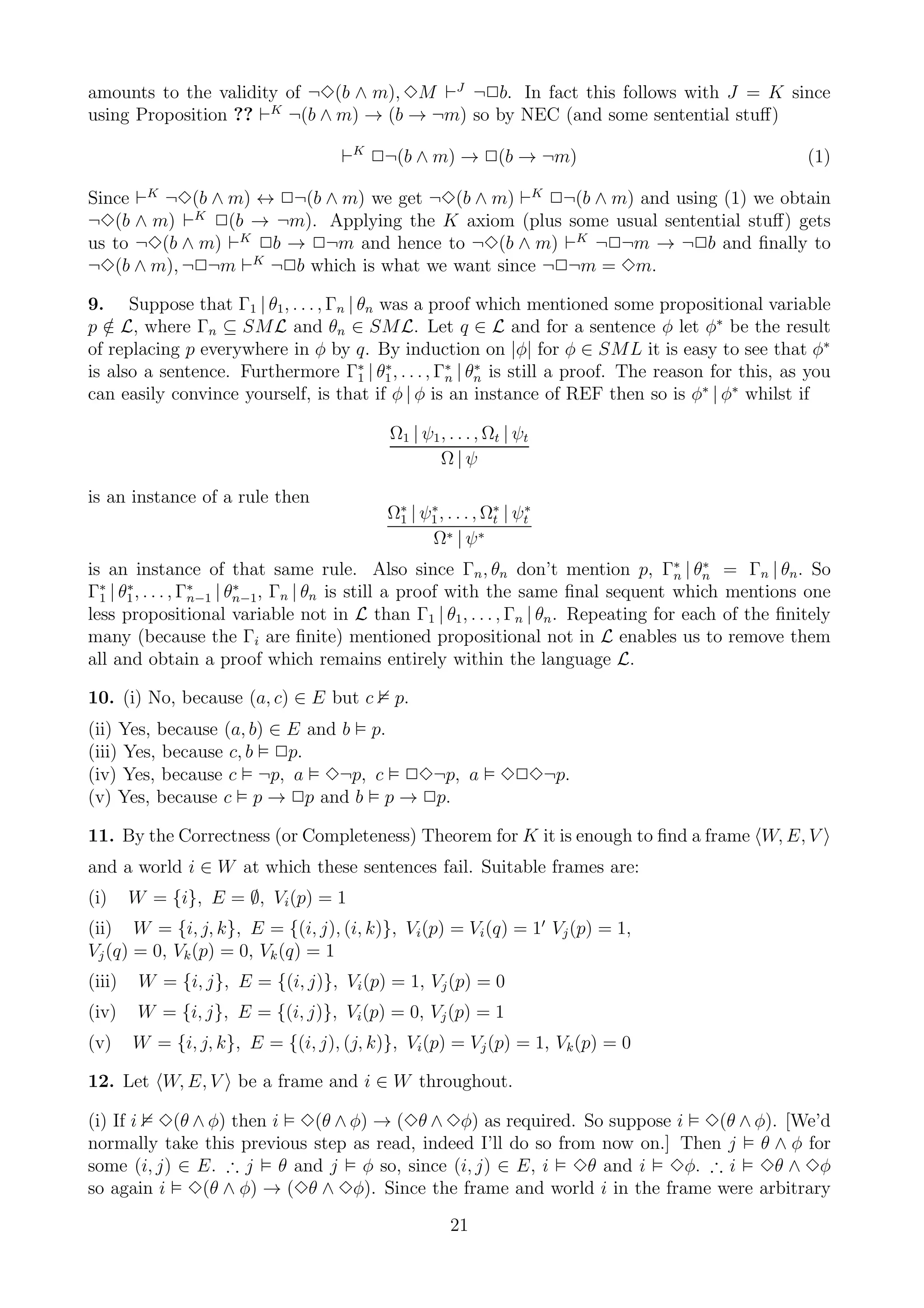 amounts to the validity of ¬3(b ∧ m), 3M ⊢J ¬2b. In fact this follows with J = K since
using Proposition ?? ⊢K ¬(b ∧ m) → (b → ¬m) so by NEC (and some sentential stuﬀ)

                                    ⊢K 2¬(b ∧ m) → 2(b → ¬m)                                       (1)

Since ⊢K ¬3(b ∧ m) ↔ 2¬(b ∧ m) we get ¬3(b ∧ m) ⊢K 2¬(b ∧ m) and using (1) we obtain
¬3(b ∧ m) ⊢K 2(b → ¬m). Applying the K axiom (plus some usual sentential stuﬀ) gets
us to ¬3(b ∧ m) ⊢K 2b → 2¬m and hence to ¬3(b ∧ m) ⊢K ¬2¬m → ¬2b and ﬁnally to
¬3(b ∧ m), ¬2¬m ⊢K ¬2b which is what we want since ¬2¬m = 3m.

9. Suppose that Γ1 | θ1 , . . . , Γn | θn was a proof which mentioned some propositional variable
p ∈ L, where Γn ⊆ SML and θn ∈ SML. Let q ∈ L and for a sentence φ let φ∗ be the result
   /
of replacing p everywhere in φ by q. By induction on |φ| for φ ∈ SML it is easy to see that φ∗
is also a sentence. Furthermore Γ∗ | θ1 , . . . , Γ∗ | θn is still a proof. The reason for this, as you
                                       1
                                          ∗
                                                   n
                                                        ∗

can easily convince yourself, is that if φ | φ is an instance of REF then so is φ∗ | φ∗ whilst if

                                           Ω1 | ψ1 , . . . , Ωt | ψt
                                                   Ω|ψ

is an instance of a rule then
                                          Ω∗ | ψ1 , . . . , Ω∗ | ψt
                                           1
                                                ∗
                                                             t
                                                                  ∗

                                                Ω∗ | ψ ∗
is an instance of that same rule. Also since Γn , θn don’t mention p, Γ∗ | θn = Γn | θn . So
                                                                                   n
                                                                                       ∗

Γ∗ | θ1 , . . . , Γn−1 | θn−1, Γn | θn is still a proof with the same ﬁnal sequent which mentions one
  1
      ∗            ∗      ∗

less propositional variable not in L than Γ1 | θ1 , . . . , Γn | θn . Repeating for each of the ﬁnitely
many (because the Γi are ﬁnite) mentioned propositional not in L enables us to remove them
all and obtain a proof which remains entirely within the language L.

10. (i) No, because (a, c) ∈ E but c       p.
(ii) Yes, because (a, b) ∈ E and b p.
(iii) Yes, because c, b 2p.
(iv) Yes, because c ¬p, a 3¬p, c 23¬p, a                      323¬p.
(v) Yes, because c p → 2p and b p → 2p.

11. By the Correctness (or Completeness) Theorem for K it is enough to ﬁnd a frame W, E, V
and a world i ∈ W at which these sentences fail. Suitable frames are:
(i)     W = {i}, E = ∅, Vi (p) = 1
(ii) W = {i, j, k}, E = {(i, j), (i, k)}, Vi (p) = Vi (q) = 1′ Vj (p) = 1,
Vj (q) = 0, Vk (p) = 0, Vk (q) = 1
(iii)    W = {i, j}, E = {(i, j)}, Vi (p) = 1, Vj (p) = 0
(iv)     W = {i, j}, E = {(i, j)}, Vi (p) = 0, Vj (p) = 1
(v)     W = {i, j, k}, E = {(i, j), (j, k)}, Vi (p) = Vj (p) = 1, Vk (p) = 0

12. Let W, E, V be a frame and i ∈ W throughout.

(i) If i 3(θ ∧ φ) then i 3(θ ∧ φ) → (3θ ∧ 3φ) as required. So suppose i 3(θ ∧ φ). [We’d
normally take this previous step as read, indeed I’ll do so from now on.] Then j θ ∧ φ for
some (i, j) ∈ E. ∴ j θ and j φ so, since (i, j) ∈ E, i 3θ and i 3φ. ∴ i 3θ ∧ 3φ
so again i 3(θ ∧ φ) → (3θ ∧ 3φ). Since the frame and world i in the frame were arbitrary
                                                     21
 