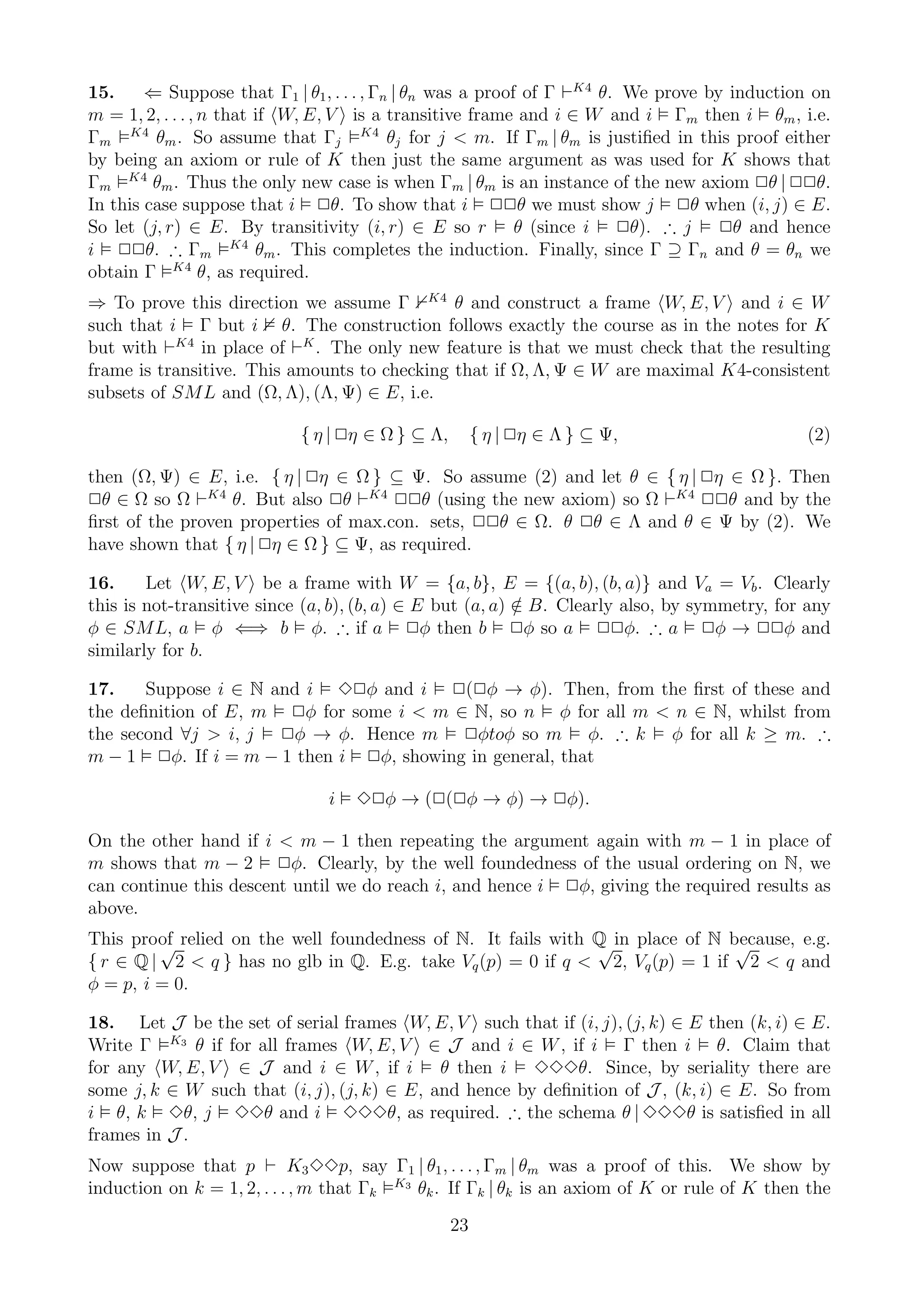 15.     ⇐ Suppose that Γ1 | θ1 , . . . , Γn | θn was a proof of Γ ⊢K4 θ. We prove by induction on
m = 1, 2, . . . , n that if W, E, V is a transitive frame and i ∈ W and i Γm then i θm , i.e.
Γm K4 θm . So assume that Γj K4 θj for j < m. If Γm | θm is justiﬁed in this proof either
by being an axiom or rule of K then just the same argument as was used for K shows that
Γm K4 θm . Thus the only new case is when Γm | θm is an instance of the new axiom 2θ | 22θ.
In this case suppose that i 2θ. To show that i 22θ we must show j 2θ when (i, j) ∈ E.
So let (j, r) ∈ E. By transitivity (i, r) ∈ E so r θ (since i 2θ). ∴ j              2θ and hence
                      K4
i 22θ. ∴ Γm              θm . This completes the induction. Finally, since Γ ⊇ Γn and θ = θn we
obtain Γ K4 θ, as required.
⇒ To prove this direction we assume Γ K4 θ and construct a frame W, E, V and i ∈ W
such that i Γ but i θ. The construction follows exactly the course as in the notes for K
but with ⊢K4 in place of ⊢K . The only new feature is that we must check that the resulting
frame is transitive. This amounts to checking that if Ω, Λ, Ψ ∈ W are maximal K4-consistent
subsets of SML and (Ω, Λ), (Λ, Ψ) ∈ E, i.e.

                            { η | 2η ∈ Ω } ⊆ Λ,        { η | 2η ∈ Λ } ⊆ Ψ,                    (2)

then (Ω, Ψ) ∈ E, i.e. { η | 2η ∈ Ω } ⊆ Ψ. So assume (2) and let θ ∈ { η | 2η ∈ Ω }. Then
2θ ∈ Ω so Ω ⊢K4 θ. But also 2θ ⊢K4 22θ (using the new axiom) so Ω ⊢K4 22θ and by the
ﬁrst of the proven properties of max.con. sets, 22θ ∈ Ω. θ 2θ ∈ Λ and θ ∈ Ψ by (2). We
have shown that { η | 2η ∈ Ω } ⊆ Ψ, as required.

16.     Let W, E, V be a frame with W = {a, b}, E = {(a, b), (b, a)} and Va = Vb . Clearly
this is not-transitive since (a, b), (b, a) ∈ E but (a, a) ∈ B. Clearly also, by symmetry, for any
                                                           /
φ ∈ SML, a φ ⇐⇒ b φ. ∴ if a 2φ then b 2φ so a 22φ. ∴ a 2φ → 22φ and
similarly for b.

17.    Suppose i ∈ N and i 32φ and i 2(2φ → φ). Then, from the ﬁrst of these and
the deﬁnition of E, m 2φ for some i < m ∈ N, so n φ for all m < n ∈ N, whilst from
the second ∀j > i, j 2φ → φ. Hence m 2φtoφ so m φ. ∴ k φ for all k ≥ m. ∴
m − 1 2φ. If i = m − 1 then i 2φ, showing in general, that

                               i   32φ → (2(2φ → φ) → 2φ).

On the other hand if i < m − 1 then repeating the argument again with m − 1 in place of
m shows that m − 2 2φ. Clearly, by the well foundedness of the usual ordering on N, we
can continue this descent until we do reach i, and hence i 2φ, giving the required results as
above.
This proof relied on the well foundedness of N. It fails with Q in place of N because, e.g.
         √                                                    √                √
{ r ∈ Q | 2 < q } has no glb in Q. E.g. take Vq (p) = 0 if q < 2, Vq (p) = 1 if 2 < q and
φ = p, i = 0.

18. Let J be the set of serial frames W, E, V such that if (i, j), (j, k) ∈ E then (k, i) ∈ E.
Write Γ K3 θ if for all frames W, E, V ∈ J and i ∈ W , if i Γ then i θ. Claim that
for any W, E, V ∈ J and i ∈ W , if i θ then i 333θ. Since, by seriality there are
some j, k ∈ W such that (i, j), (j, k) ∈ E, and hence by deﬁnition of J , (k, i) ∈ E. So from
i θ, k 3θ, j 33θ and i 333θ, as required. ∴ the schema θ | 333θ is satisﬁed in all
frames in J .
Now suppose that p ⊢ K3 33p, say Γ1 | θ1 , . . . , Γm | θm was a proof of this. We show by
induction on k = 1, 2, . . . , m that Γk K3 θk . If Γk | θk is an axiom of K or rule of K then the
                                                  23
 