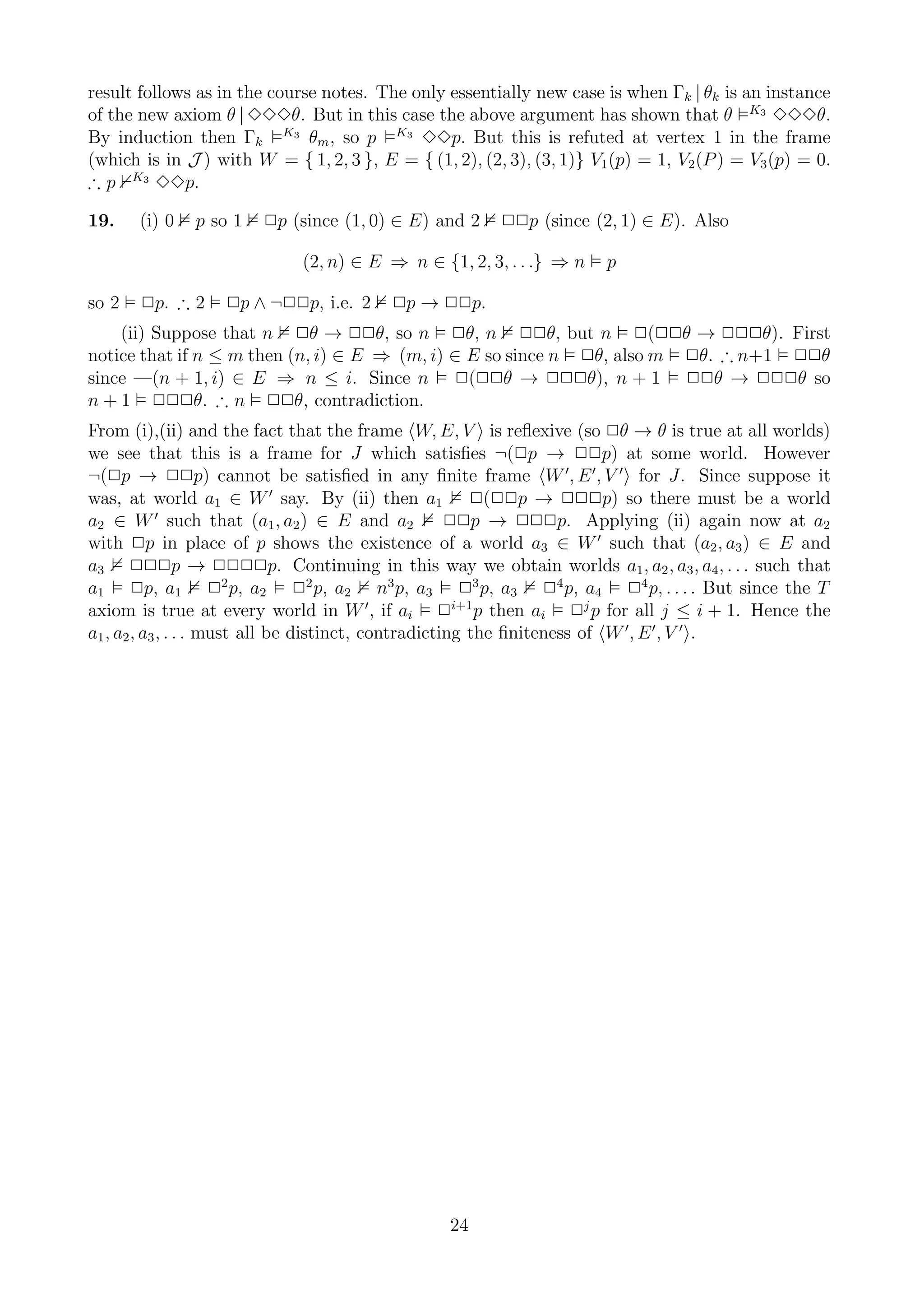 result follows as in the course notes. The only essentially new case is when Γk | θk is an instance
of the new axiom θ | 333θ. But in this case the above argument has shown that θ K3 333θ.
By induction then Γk K3 θm , so p K3 33p. But this is refuted at vertex 1 in the frame
(which is in J ) with W = { 1, 2, 3 }, E = { (1, 2), (2, 3), (3, 1)} V1 (p) = 1, V2 (P ) = V3 (p) = 0.
∴ p K3 33p.

19.    (i) 0   p so 1   2p (since (1, 0) ∈ E) and 2     22p (since (2, 1) ∈ E). Also

                             (2, n) ∈ E ⇒ n ∈ {1, 2, 3, . . .} ⇒ n     p

so 2   2p. ∴ 2     2p ∧ ¬22p, i.e. 2     2p → 22p.
    (ii) Suppose that n 2θ → 22θ, so n 2θ, n 22θ, but n 2(22θ → 222θ). First
notice that if n ≤ m then (n, i) ∈ E ⇒ (m, i) ∈ E so since n 2θ, also m 2θ. ∴ n+1 22θ
since —(n + 1, i) ∈ E ⇒ n ≤ i. Since n 2(22θ → 222θ), n + 1 22θ → 222θ so
n + 1 222θ. ∴ n 22θ, contradiction.
From (i),(ii) and the fact that the frame W, E, V is reﬂexive (so 2θ → θ is true at all worlds)
we see that this is a frame for J which satisﬁes ¬(2p → 22p) at some world. However
¬(2p → 22p) cannot be satisﬁed in any ﬁnite frame W ′, E ′ , V ′ for J. Since suppose it
was, at world a1 ∈ W ′ say. By (ii) then a1 2(22p → 222p) so there must be a world
a2 ∈ W ′ such that (a1 , a2 ) ∈ E and a2              22p → 222p. Applying (ii) again now at a2
with 2p in place of p shows the existence of a world a3 ∈ W ′ such that (a2 , a3 ) ∈ E and
a3 222p → 2222p. Continuing in this way we obtain worlds a1 , a2 , a3 , a4 , . . . such that
a1 2p, a1 22 p, a2 22 p, a2 n3 p, a3 23 p, a3 24 p, a4 24 p, . . . . But since the T
axiom is true at every world in W ′ , if ai 2i+1 p then ai 2j p for all j ≤ i + 1. Hence the
a1 , a2 , a3 , . . . must all be distinct, contradicting the ﬁniteness of W ′, E ′ , V ′ .




                                                 24
 
