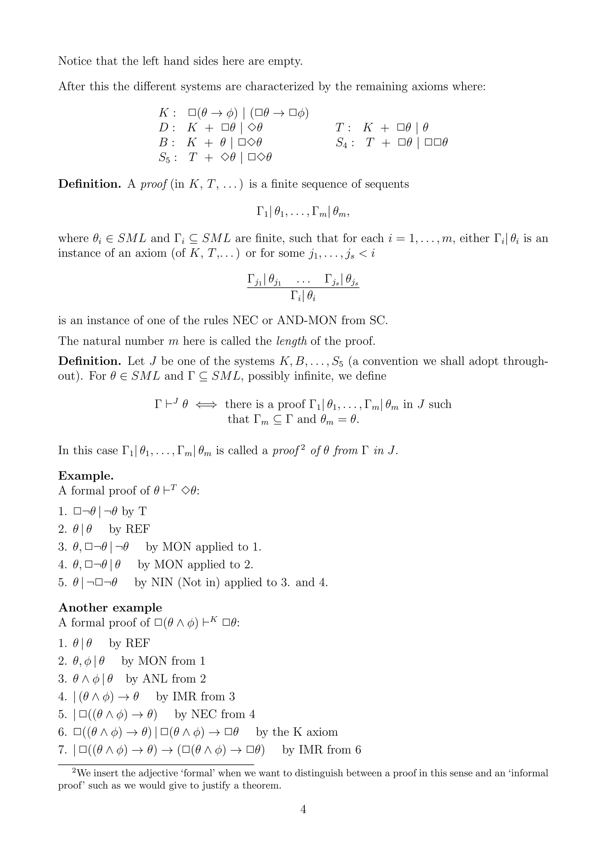 Notice that the left hand sides here are empty.

After this the diﬀerent systems are characterized by the remaining axioms where:

                      K:     2(θ → φ) | (2θ → 2φ)
                      D:     K + 2θ | 3θ                          T : K + 2θ | θ
                      B:     K + θ | 23θ                          S4 : T + 2θ | 22θ
                      S5 :   T + 3θ | 23θ

Deﬁnition. A proof (in K, T , . . . ) is a ﬁnite sequence of sequents

                                            Γ1 | θ1 , . . . , Γm | θm ,

where θi ∈ SML and Γi ⊆ SML are ﬁnite, such that for each i = 1, . . . , m, either Γi | θi is an
instance of an axiom (of K, T ,. . . ) or for some j1 , . . . , js < i

                                          Γj1 | θj1    . . . Γjs | θjs
                                                      Γi | θi

is an instance of one of the rules NEC or AND-MON from SC.
The natural number m here is called the length of the proof.
Deﬁnition. Let J be one of the systems K, B, . . . , S5 (a convention we shall adopt through-
out). For θ ∈ SML and Γ ⊆ SML, possibly inﬁnite, we deﬁne

                     Γ ⊢J θ ⇐⇒ there is a proof Γ1 | θ1 , . . . , Γm | θm in J such
                                that Γm ⊆ Γ and θm = θ.

In this case Γ1 | θ1 , . . . , Γm | θm is called a proof 2 of θ from Γ in J.

Example.
A formal proof of θ ⊢T 3θ:
1.   2¬θ | ¬θ by T
2.   θ | θ by REF
3.   θ, 2¬θ | ¬θ by MON applied to 1.
4.   θ, 2¬θ | θ by MON applied to 2.
5.   θ | ¬2¬θ by NIN (Not in) applied to 3. and 4.

Another example
A formal proof of 2(θ ∧ φ) ⊢K 2θ:
1.   θ | θ by REF
2.   θ, φ | θ by MON from 1
3.   θ ∧ φ | θ by ANL from 2
4.   | (θ ∧ φ) → θ by IMR from 3
5.   | 2((θ ∧ φ) → θ) by NEC from 4
6.   2((θ ∧ φ) → θ) | 2(θ ∧ φ) → 2θ by the K axiom
7.   | 2((θ ∧ φ) → θ) → (2(θ ∧ φ) → 2θ) by IMR from 6
     2
    We insert the adjective ‘formal’ when we want to distinguish between a proof in this sense and an ‘informal
proof’ such as we would give to justify a theorem.

                                                        4
 