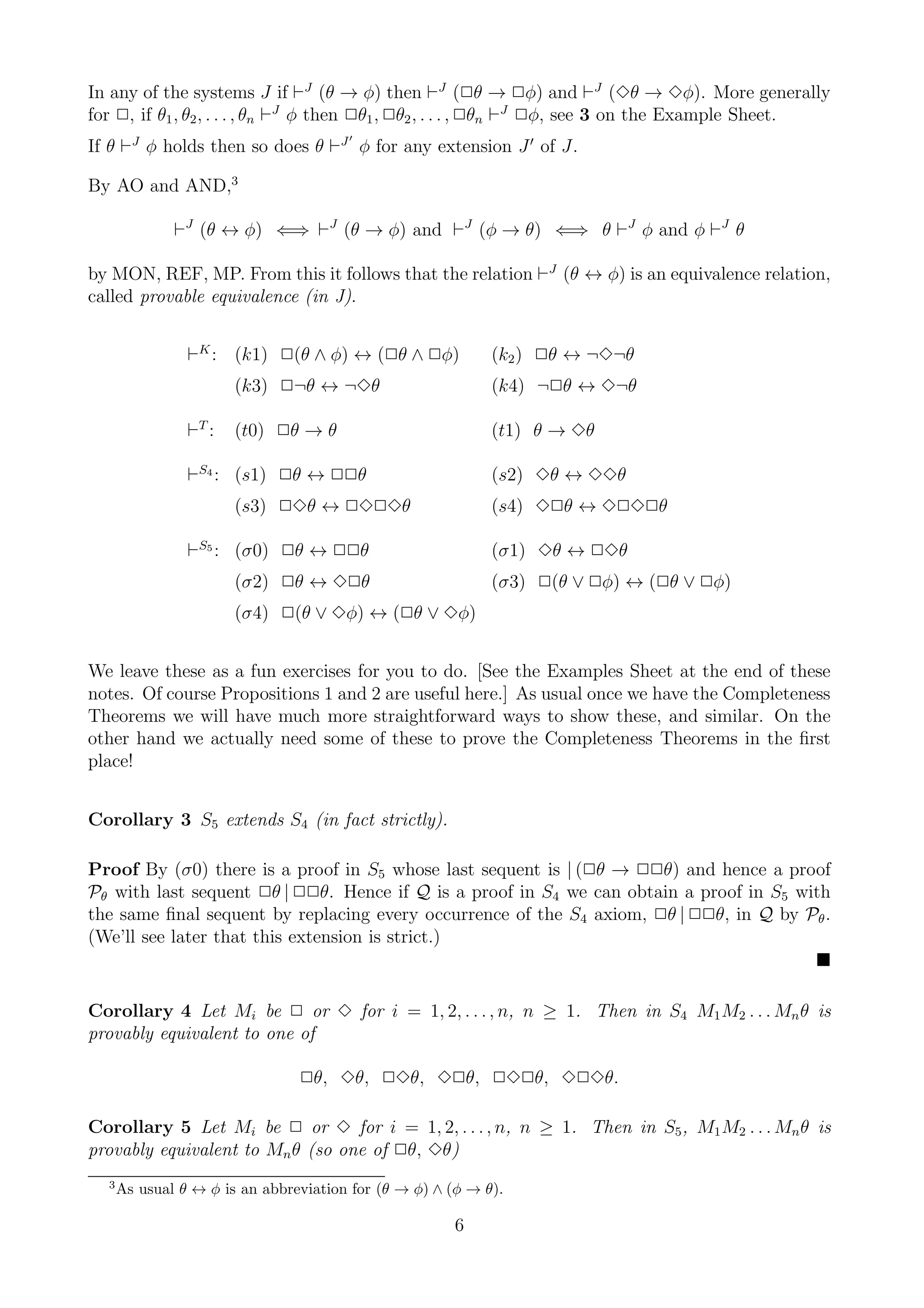 In any of the systems J if ⊢J (θ → φ) then ⊢J (2θ → 2φ) and ⊢J (3θ → 3φ). More generally
for 2, if θ1 , θ2 , . . . , θn ⊢J φ then 2θ1 , 2θ2 , . . . , 2θn ⊢J 2φ, see 3 on the Example Sheet.
                                       ′
If θ ⊢J φ holds then so does θ ⊢J φ for any extension J ′ of J.

By AO and AND,3

              ⊢J (θ ↔ φ) ⇐⇒ ⊢J (θ → φ) and ⊢J (φ → θ) ⇐⇒ θ ⊢J φ and φ ⊢J θ

by MON, REF, MP. From this it follows that the relation ⊢J (θ ↔ φ) is an equivalence relation,
called provable equivalence (in J).


                ⊢K : (k1) 2(θ ∧ φ) ↔ (2θ ∧ 2φ)              (k2 ) 2θ ↔ ¬3¬θ
                       (k3) 2¬θ ↔ ¬3θ                       (k4) ¬2θ ↔ 3¬θ

                ⊢T :   (t0) 2θ → θ                          (t1) θ → 3θ

                ⊢S4 : (s1) 2θ ↔ 22θ                         (s2) 3θ ↔ 33θ
                       (s3) 23θ ↔ 2323θ                     (s4) 32θ ↔ 3232θ

                ⊢S5 : (σ0) 2θ ↔ 22θ                         (σ1) 3θ ↔ 23θ
                       (σ2) 2θ ↔ 32θ                        (σ3) 2(θ ∨ 2φ) ↔ (2θ ∨ 2φ)
                       (σ4) 2(θ ∨ 3φ) ↔ (2θ ∨ 3φ)


We leave these as a fun exercises for you to do. [See the Examples Sheet at the end of these
notes. Of course Propositions 1 and 2 are useful here.] As usual once we have the Completeness
Theorems we will have much more straightforward ways to show these, and similar. On the
other hand we actually need some of these to prove the Completeness Theorems in the ﬁrst
place!


Corollary 3 S5 extends S4 (in fact strictly).

Proof By (σ0) there is a proof in S5 whose last sequent is | (2θ → 22θ) and hence a proof
Pθ with last sequent 2θ | 22θ. Hence if Q is a proof in S4 we can obtain a proof in S5 with
the same ﬁnal sequent by replacing every occurrence of the S4 axiom, 2θ | 22θ, in Q by Pθ .
(We’ll see later that this extension is strict.)


Corollary 4 Let Mi be 2 or 3 for i = 1, 2, . . . , n, n ≥ 1. Then in S4 M1 M2 . . . Mn θ is
provably equivalent to one of

                                2θ, 3θ, 23θ, 32θ, 232θ, 323θ.

Corollary 5 Let Mi be 2 or 3 for i = 1, 2, . . . , n, n ≥ 1. Then in S5 , M1 M2 . . . Mn θ is
provably equivalent to Mn θ (so one of 2θ, 3θ)
  3
      As usual θ ↔ φ is an abbreviation for (θ → φ) ∧ (φ → θ).

                                                      6
 