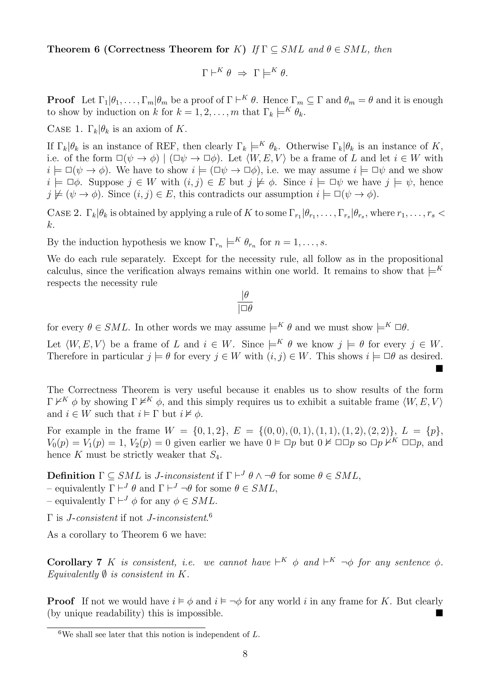 Theorem 6 (Correctness Theorem for K) If Γ ⊆ SML and θ ∈ SML, then

                                              Γ ⊢K θ ⇒ Γ |=K θ.

Proof Let Γ1 |θ1 , . . . , Γm |θm be a proof of Γ ⊢K θ. Hence Γm ⊆ Γ and θm = θ and it is enough
to show by induction on k for k = 1, 2, . . . , m that Γk |=K θk .
Case 1. Γk |θk is an axiom of K.
If Γk |θk is an instance of REF, then clearly Γk |=K θk . Otherwise Γk |θk is an instance of K,
i.e. of the form 2(ψ → φ) | (2ψ → 2φ). Let W, E, V be a frame of L and let i ∈ W with
i |= 2(ψ → φ). We have to show i |= (2ψ → 2φ), i.e. we may assume i |= 2ψ and we show
i |= 2φ. Suppose j ∈ W with (i, j) ∈ E but j |= φ. Since i |= 2ψ we have j |= ψ, hence
j |= (ψ → φ). Since (i, j) ∈ E, this contradicts our assumption i |= 2(ψ → φ).
Case 2. Γk |θk is obtained by applying a rule of K to some Γr1 |θr1 , . . . , Γrs |θrs , where r1 , . . . , rs <
k.
By the induction hypothesis we know Γrn |=K θrn for n = 1, . . . , s.
We do each rule separately. Except for the necessity rule, all follow as in the propositional
calculus, since the veriﬁcation always remains within one world. It remains to show that |=K
respects the necessity rule
                                              |θ
                                             |2θ
for every θ ∈ SML. In other words we may assume |=K θ and we must show |=K 2θ.
Let W, E, V be a frame of L and i ∈ W . Since |=K θ we know j |= θ for every j ∈ W .
Therefore in particular j |= θ for every j ∈ W with (i, j) ∈ W . This shows i |= 2θ as desired.


The Correctness Theorem is very useful because it enables us to show results of the form
Γ K φ by showing Γ K φ, and this simply requires us to exhibit a suitable frame W, E, V
and i ∈ W such that i Γ but i φ.
For example in the frame W = {0, 1, 2}, E = {(0, 0), (0, 1), (1, 1), (1, 2), (2, 2)}, L = {p},
V0 (p) = V1 (p) = 1, V2 (p) = 0 given earlier we have 0 2p but 0 22p so 2p K 22p, and
hence K must be strictly weaker that S4 .

Deﬁnition Γ ⊆ SML is J-inconsistent if Γ ⊢J θ ∧ ¬θ for some θ ∈ SML,
– equivalently Γ ⊢J θ and Γ ⊢J ¬θ for some θ ∈ SML,
– equivalently Γ ⊢J φ for any φ ∈ SML.
Γ is J-consistent if not J-inconsistent.6
As a corollary to Theorem 6 we have:

Corollary 7 K is consistent, i.e. we cannot have ⊢K φ and ⊢K ¬φ for any sentence φ.
Equivalently ∅ is consistent in K.

Proof If not we would have i φ and i ¬φ for any world i in any frame for K. But clearly
(by unique readability) this is impossible.
   6
       We shall see later that this notion is independent of L.

                                                          8
 