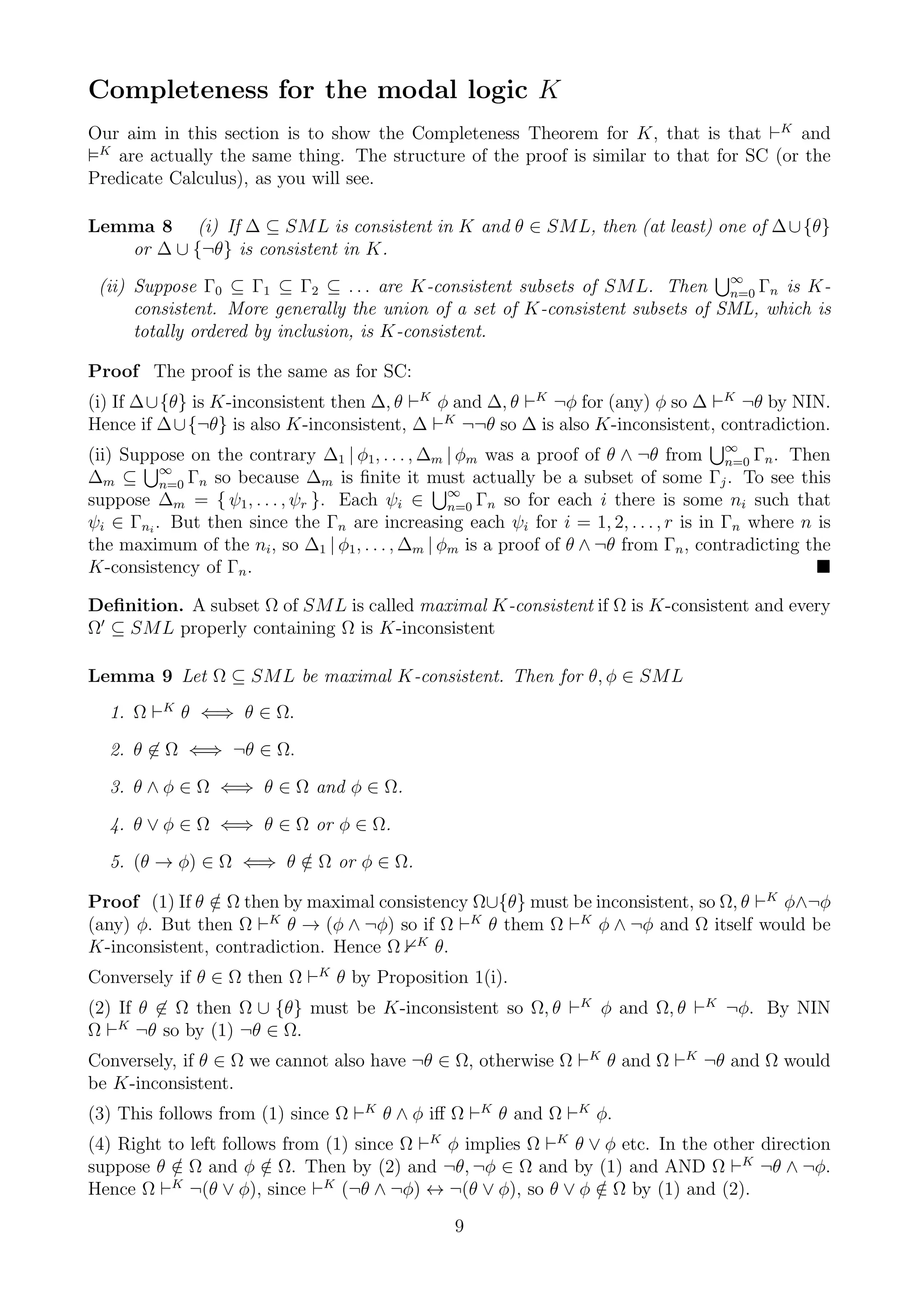 Completeness for the modal logic K
Our aim in this section is to show the Completeness Theorem for K, that is that ⊢K and
 K
   are actually the same thing. The structure of the proof is similar to that for SC (or the
Predicate Calculus), as you will see.

Lemma 8 (i) If ∆ ⊆ SML is consistent in K and θ ∈ SML, then (at least) one of ∆ ∪ {θ}
   or ∆ ∪ {¬θ} is consistent in K.
                                                                                ∞
 (ii) Suppose Γ0 ⊆ Γ1 ⊆ Γ2 ⊆ . . . are K-consistent subsets of SML. Then n=0 Γn is K-
      consistent. More generally the union of a set of K-consistent subsets of SML, which is
      totally ordered by inclusion, is K-consistent.

Proof The proof is the same as for SC:
(i) If ∆∪{θ} is K-inconsistent then ∆, θ ⊢K φ and ∆, θ ⊢K ¬φ for (any) φ so ∆ ⊢K ¬θ by NIN.
Hence if ∆∪{¬θ} is also K-inconsistent, ∆ ⊢K ¬¬θ so ∆ is also K-inconsistent, contradiction.
                                                                                       ∞
(ii) Suppose on the contrary ∆1 | φ1, . . . , ∆m | φm was a proof of θ ∧ ¬θ from n=0 Γn . Then
∆m ⊆ ∞ Γn so because ∆m is ﬁnite it must actually be a subset of some Γj . To see this
          n=0
suppose ∆m = { ψ1 , . . . , ψr }. Each ψi ∈ ∞ Γn so for each i there is some ni such that
                                                   n=0
ψi ∈ Γni . But then since the Γn are increasing each ψi for i = 1, 2, . . . , r is in Γn where n is
the maximum of the ni , so ∆1 | φ1 , . . . , ∆m | φm is a proof of θ ∧ ¬θ from Γn , contradicting the
K-consistency of Γn .

Deﬁnition. A subset Ω of SML is called maximal K-consistent if Ω is K-consistent and every
Ω′ ⊆ SML properly containing Ω is K-inconsistent

Lemma 9 Let Ω ⊆ SML be maximal K-consistent. Then for θ, φ ∈ SML
  1. Ω ⊢K θ ⇐⇒ θ ∈ Ω.

  2. θ ∈ Ω ⇐⇒ ¬θ ∈ Ω.

  3. θ ∧ φ ∈ Ω ⇐⇒ θ ∈ Ω and φ ∈ Ω.

  4. θ ∨ φ ∈ Ω ⇐⇒ θ ∈ Ω or φ ∈ Ω.

  5. (θ → φ) ∈ Ω ⇐⇒ θ ∈ Ω or φ ∈ Ω.
                      /

Proof (1) If θ ∈ Ω then by maximal consistency Ω∪{θ} must be inconsistent, so Ω, θ ⊢K φ∧¬φ
               /
(any) φ. But then Ω ⊢K θ → (φ ∧ ¬φ) so if Ω ⊢K θ them Ω ⊢K φ ∧ ¬φ and Ω itself would be
K-inconsistent, contradiction. Hence Ω K θ.
Conversely if θ ∈ Ω then Ω ⊢K θ by Proposition 1(i).
(2) If θ ∈ Ω then Ω ∪ {θ} must be K-inconsistent so Ω, θ ⊢K φ and Ω, θ ⊢K ¬φ. By NIN
Ω ⊢K ¬θ so by (1) ¬θ ∈ Ω.
Conversely, if θ ∈ Ω we cannot also have ¬θ ∈ Ω, otherwise Ω ⊢K θ and Ω ⊢K ¬θ and Ω would
be K-inconsistent.
(3) This follows from (1) since Ω ⊢K θ ∧ φ iﬀ Ω ⊢K θ and Ω ⊢K φ.
(4) Right to left follows from (1) since Ω ⊢K φ implies Ω ⊢K θ ∨ φ etc. In the other direction
suppose θ ∈ Ω and φ ∈ Ω. Then by (2) and ¬θ, ¬φ ∈ Ω and by (1) and AND Ω ⊢K ¬θ ∧ ¬φ.
           /            /
Hence Ω ⊢ ¬(θ ∨ φ), since ⊢K (¬θ ∧ ¬φ) ↔ ¬(θ ∨ φ), so θ ∨ φ ∈ Ω by (1) and (2).
           K
                                                                /
                                                 9
 