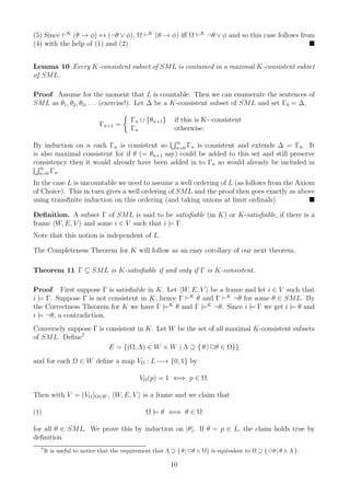 (5) Since ⊢K (θ → φ) ↔ (¬θ ∨ φ), Ω ⊢K (θ → φ) iﬀ Ω ⊢K ¬θ ∨ φ and so this case follows from
(4) with the help of (1) and (2).


Lemma 10 Every K-consistent subset of SML is contained in a maximal K-consistent subset
of SML.

Proof Assume for the moment that L is countable. Then we can enumerate the sentences of
SML as θ1 , θ2 , θ3 , . . . (exercise!). Let ∆ be a K-consistent subset of SML and set Γ0 = ∆,

                                         Γn ∪ {θn+1 }     if this is K−consistent
                            Γn+1 =
                                         Γn               otherwise.
                                               ∞
By induction on n each Γn is consistent so n=0 Γn is consistent and extends ∆ = Γ0 . It
is also maximal consistent for if θ (= θn+1 say) could be added to this set and still preserve
consistency then it would already have been added in to Γn so would already be included in
  ∞
  n=0 Γn .

In the case L is uncountable we need to assume a well ordering of L (as follows from the Axiom
of Choice). This in turn gives a well ordering of SML and the proof then goes exactly as above
using transﬁnite induction on this ordering (and taking unions at limit ordinals).

Deﬁnition. A subset Γ of SML is said to be satisﬁable (in K) or K-satisﬁable, if there is a
frame W, E, V and some i ∈ V such that i |= Γ.
Note that this notion is independent of L.

The Completeness Theorem for K will follow as an easy corollary of our next theorem.

Theorem 11 Γ ⊆ SML is K-satisﬁable if and only if Γ is K-consistent.

Proof First suppose Γ is satisﬁable in K. Let W, E, V be a frame and let i ∈ V such that
i |= Γ. Suppose Γ is not consistent in K, hence Γ ⊢K θ and Γ ⊢K ¬θ for some θ ∈ SML. By
the Correctness Theorem for K we have Γ |=K θ and Γ |=K ¬θ. Since i |= Γ we get i |= θ and
i |= ¬θ, a contradiction.
Conversely suppose Γ is consistent in K. Let W be the set of all maximal K-consistent subsets
of SML. Deﬁne7
                         E = {(Ω, Λ) ∈ W × W | Λ ⊇ { θ | 2θ ∈ Ω}}
and for each Ω ∈ W deﬁne a map VΩ : L −→ {0, 1} by

                                            VΩ (p) = 1 ⇐⇒ p ∈ Ω.

Then with V = (VΩ )Ω∈W , W, E, V is a frame and we claim that

(†)                                            Ω |= θ ⇐⇒ θ ∈ Ω

for all θ ∈ SML. We prove this by induction on |θ|. If θ = p ∈ L, the claim holds true by
deﬁnition.
  7
      It is useful to notice that the requirement that Λ ⊇ { θ | 2θ ∈ Ω} is equivalent to Ω ⊇ { 3θ | θ ∈ Λ }.

                                                         10
 