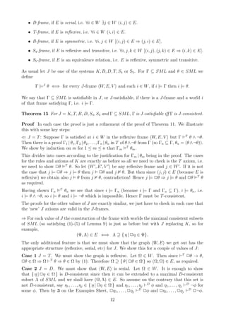 • D-frame, if E is serial, i.e. ∀i ∈ W ∃j ∈ W (i, j) ∈ E.

   • T-frame, if E is reﬂexive, i.e. ∀i ∈ W (i, i) ∈ E.

   • B-frame, if E is symmetric, i.e. ∀i, j ∈ W [(i, j) ∈ E ⇒ (j, i) ∈ E].

   • S4 -frame, if E is reﬂexive and transitive, i.e. ∀i, j, k ∈ W [(i, j), (j, k) ∈ E ⇒ (i, k) ∈ E].

   • S5 -frame, if E is an equivalence relation, i.e. E is reﬂexive, symmetric and transitive.

As usual let J be one of the systems K, B, D, T, S4 or S5 . For Γ ⊆ SML and θ ∈ SML we
deﬁne

        Γ |=J θ ⇐⇒ for every J-frame W, E, V and each i ∈ W , if i |= Γ then i |= θ.

We say that Γ ⊆ SML is satisﬁable in J, or J-satisﬁable, if there is a J-frame and a world i
of that frame satisfying Γ, i.e. i |= Γ.

Theorem 15 For J = K, T, B, D, S4, S5 and Γ ⊆ SML, Γ is J-satisﬁable iﬀ Γ is J-consistent.

Proof In each case the proof is just a reﬁnement of the proof of Theorem 11. We illustrate
this with some key steps:
⇐ J = T : Suppose Γ is satisﬁed at i ∈ W in the reﬂexive frame W, E, V but Γ ⊢T θ ∧ ¬θ.
Then there is a proof Γ1 | θ1 , Γ2 | θ2 , . . . , Γn | θn in T of θ ∧ ¬θ from Γ (so Γn ⊆ Γ, θn = (θ ∧ ¬θ)).
We show by induction on m for 1 ≤ m ≤ n that Γm T θm .
This divides into cases according to the justiﬁcation for Γm | θm being in the proof. The cases
for the rules and axioms of K are exactly as before so all we need to check is the T axiom, i.e.
we need to show 2θ T θ. So let W ′ , E ′ , V ′ be any reﬂexive frame and j ∈ W ′ . If it is not
the case that j |= 2θ ⇒ j |= θ then j 2θ and j θ. But then since (j, j) ∈ E (because E is
reﬂexive) we obtain also j θ from j θ, contradiction! Hence j |= 2θ ⇒ j |= θ and 2θ T θ
as required.
Having shown Γn T θn we see that since i |= Γn (because i |= Γ and Γn ⊆ Γ), i |= θn , i.e.
i |= θ ∧ ¬θ, so i |= θ and i |= ¬θ which is impossible. Hence Γ must be T -consistent.
The proofs for the other values of J are exactly similar, we just have to check in each case that
the ‘new’ J axioms are valid in the J-frames.

⇒ For each value of J the construction of the frame with worlds the maximal consistent subsets
of SML (so satisfying (1)-(5) of Lemma 9) is just as before but with J replacing K, so for
example,
                            (Ψ, Λ) ∈ E ⇐⇒ Λ ⊇ { η | 2η ∈ Ψ}.
The only additional feature is that we must show that the graph W, E we get out has the
appropriate structure (reﬂexive, serial, etc) for J. We show this for a couple of values of J:
Case 1 J = T . We must show the graph is reﬂexive. Let Ω ∈ W . Then since ⊢T 2θ → θ,
2θ ∈ Ω ⇒ Ω ⊢T θ ⇒ θ ∈ Ω by (1). Therefore Ω ⊇ { θ | 2θ ∈ Ω } so (Ω, Ω) ∈ E, as required.
Case 2 J = D. We must show that W, E is serial. Let Ω ∈ W . It is enough to show
that { η | 2η ∈ Ω } is D-consistent since then it can be extended to a maximal D-consistent
subset Λ of SML and we shall have (Ω, Λ) ∈ E. So assume on the contrary that this set is
not D-consistent, say η1 , . . . , ηj ∈ { η | 2η ∈ Ω } and η1 , . . . , ηj ⊢D φ and η1 , . . . , ηj ⊢D ¬φ for
some φ. Then by 3 on the Examples Sheet, 2η1 , . . . , 2ηj ⊢D 2φ and 2η1 , . . . , 2ηj ⊢D 2¬φ.
                                                     12
 