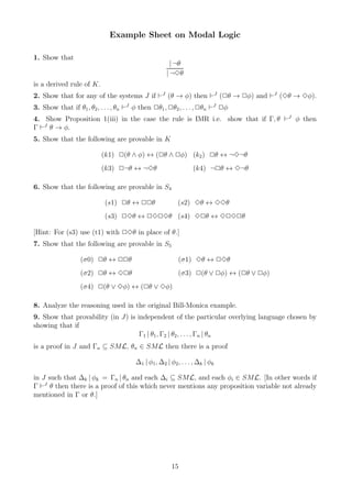 Example Sheet on Modal Logic

1. Show that
                                                       | ¬θ
                                                     | ¬3θ
is a derived rule of K.
2. Show that for any of the systems J if ⊢J (θ → φ) then ⊢J (2θ → 2φ) and ⊢J (3θ → 3φ).
3. Show that if θ1 , θ2 , . . . , θn ⊢J φ then 2θ1 , 2θ2 , . . . , 2θn ⊢J 2φ
4. Show Proposition 1(iii) in the case the rule is IMR i.e. show that if Γ, θ ⊢J φ then
Γ ⊢J θ → φ.
5. Show that the following are provable in K

                          (k1) 2(θ ∧ φ) ↔ (2θ ∧ 2φ) (k2 ) 2θ ↔ ¬3¬θ
                          (k3) 2¬θ ↔ ¬3θ                        (k4) ¬2θ ↔ 3¬θ

6. Show that the following are provable in S4

                           (s1) 2θ ↔ 22θ                  (s2) 3θ ↔ 33θ
                           (s3) 23θ ↔ 2323θ (s4) 32θ ↔ 3232θ

[Hint: For (s3) use (t1) with 23θ in place of θ.]
7. Show that the following are provable in S5

                  (σ0) 2θ ↔ 22θ                           (σ1) 3θ ↔ 23θ
                  (σ2) 2θ ↔ 32θ                           (σ3) 2(θ ∨ 2φ) ↔ (2θ ∨ 2φ)
                  (σ4) 2(θ ∨ 3φ) ↔ (2θ ∨ 3φ)

8. Analyze the reasoning used in the original Bill-Monica example.
9. Show that provability (in J) is independent of the particular overlying language chosen by
showing that if
                                    Γ1 | θ1 , Γ2 | θ2 , . . . , Γn | θn
is a proof in J and Γn ⊆ SML, θn ∈ SML then there is a proof

                                        ∆1 | φ1, ∆2 | φ2 , . . . , ∆k | φk

in J such that ∆k | φk = Γn | θn and each ∆i ⊆ SML, and each φi ∈ SML. [In other words if
Γ ⊢J θ then there is a proof of this which never mentions any proposition variable not already
mentioned in Γ or θ.]




                                                       15
 