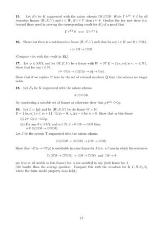 15.     Let K4 be K augmented with the axiom schema 2θ | 22θ. Write Γ K4 θ if for all
transitive frames W, E, V and i ∈ W , if i Γ then i θ. Outline the key new steps (i.e.
beyond those used in proving the corresponding result for K) of a proof that
                                        K4
                                   Γ         θ ⇐⇒ Γ ⊢K4 θ.


16. Show that there is a not-transitive frame W, E, V such that for any i ∈ W and θ ∈ SML,

                                        i |= 2θ → 22θ.

[Compare this with the result in 15.]

17. Let φ ∈ SML and let W, E, V be a frame with W = N′ E = { (n, m) | n < m ∈ N }.
Show that for any i ∈ N,
                         i 32φ → (2(2φ → φ) → 2φ).
Show that if we replace N here by the set of rational numbers Q then this schema no longer
holds.

18. Let K3 be K augmented with the axiom schema

                                             θ | 333θ.
                                                                   K3
By considering a suitable set of frames or otherwise show that p        33p.

19. Let L = {p} and let W, E, V be the frame W = N,
E = { (n, m) | n ≤ m + 1 }, V0 (p) = 0, vn (p) = 1 for n > 0. Show that in this frame
   (i) 2   2p ∧ ¬22p.
   (ii) For any θ ∈ SML and n ∈ N, if n       2θ → 22θ then
        n 2(22θ → 222θ).
Let J be the system T augmented with the axiom schema

                             | 2(22θ → 222θ) → (2θ → 22θ).

Show that ¬(2p → 22p) is satisﬁable in some frame for J (i.e. a frame in which the sentences

                      2(22θ → 222θ) → (2θ → 22θ) and 2θ → θ

are true at all worlds in this frame) but is not satisﬁed in any ﬁnite frame for J.
[Bit harder than the average question. Compare this with the situation for K, T, B, S4, S5
where the ﬁnite model property does hold.]




                                                17
 