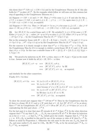 this shows that K 3(θ ∧ φ) → (3θ ∧ 3φ) and by the Completeness Theorem for K this also
holds for ⊢K in place of K . [In the examples which follow we will miss out this common last
step of appealing to the Completeness Theorem etc..]
(ii) Suppose i 2(θ → φ) and i 3θ. Then j θ for some (i, j) ∈ E and also for this j,
j θ → φ since i 2(θ → φ) and (i, j) ∈ E. ∴ j φ. ∴ i 3φ, again since (i, j) ∈ E. ∴
i 2(θ → φ) → (3θ → 3φ), as required.
(iii) Suppose i 2θ ∧ 3φ. Then i 2θ and i             3φ so j φ for some (i, j) ∈ E. ∴ also j      θ
since i 2θ, so j θ ∧ φ. ∴ i 3(θ ∧ φ). ∴ i            (2θ ∧ 3φ) → 3(θ ∧ φ), as required.

13. Let W, E, V be a serial frame and i ∈ W . By seriality(!) (i, j) ∈ E for some j ∈ W .
Either j p or j ¬p. ∴ either j ¬p or l p so since (i, j) ∈ E, either i 2¬p or i 2p.
∴ i 2p ∧ 2¬p. ∴ by the Completeness Thm for D, ⊢D ¬(2p ∧ 2¬p).
But in the symmetric frame with W = {i}, E = ∅, Vi (p) = 1 (or 0). i           2p and i 2¬p so
i 2p ∧ 2¬p. ∴ B ¬(2p ∧ 2¬p) so by the Completeness Thm for B,                 B
                                                                                ¬(2p ∧ 2¬p).
For the converse it is clearly enough to show that D p → 23p since ⊢B p → 23p. So by
the Completeness Thm for D it is enough to exhibit a serial frame W, E, V and i ∈ W such
that i p → 23p. In this case a suitable frame is W = {0, 1}, E = { (0, 1), (1, 1)}, V0 (p) =
1, V1 (p) = 0.

14. The proof is by induction on |θ|. If θ = p then, since u ∈ W , Vu (p) = Vu′ (p) so the result
is true. Assume now it holds for all |φ| < |θ|. If θ = ¬φ then

                 W, E, V , u     ¬φ   ⇐⇒      W, E, V , u φ,
                                      ⇐⇒      W ′ , E ′ , V ′ , u φ by IH
                                      ⇐⇒      W ′ , E ′ , V ′ , u ¬φ, as required,

and similarly for the other connectives.
Finally if θ = 2φ then

      W, E, V , u     2φ    ⇐⇒     ∀t, (u, t) ∈ E ⇒ W, E, V , t φ
                            ⇐⇒     ∀t, (u, t) ∈ E ′ ⇒ W, E, V , t φ
                                   since because w ′ = u ∈ W, (u, t) ∈ E ′ ⇐⇒ (u, t) ∈ E,
                            ⇐⇒     ∀t, (u, t) ∈ E ′ ⇒ W ′, E ′ , V ′ , t φ
                                   by IH since (u, t) ∈ E ′ ⇒ t ∈ W,
                            ⇐⇒      W ′ , E ′ , V ′ , u 2φ, as required.

To show the second part suppose that ⊢K 2θ but K θ. Then by the Completeness thm for
K there is a frame W, E, V and w ∈ W such that w ¬θ. Let W ′ , E ′ , V ′ , w ′ be as above.
Since ⊢K 2θ, by Completeness W ′, E ′ , V ′ , w ′ 2θ so W ′ , E ′ , V ′ , w θ since (w ′, w) ∈ E ′ ,
contradicting the ﬁrst part above. ∴⊢K θ.
For the last part it is clear that since K extends K if ⊢K θ then ⊢K θ. In the other direction
suppose that ⊢K θ, say that Γ1 | θ1 , . . . , Γn | θn was a proof in K of ⊢K θ. We show by induction
on m for m = 1, 2, . . . , n that Γm ⊢K θm (which gives the result). Suppose that Γj ⊢K θj for
j < m. If Γm | θm is justiﬁed in this prof by one of the axioms or rules of K then Γm ⊢K θm
follows as usual by Proposition 1. Otherwise the rule must be the new one, Γm | θm must be
| θm and some earlier Γj | θj must be | 2θm . By IH ⊢K 2θm so by the second part ⊢K θm , i.e
Γm ⊢K θm , as required.
                                                22
 