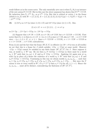 result follows as in the course notes. The only essentially new case is when Γk | θk is an instance
of the new axiom θ | 333θ. But in this case the above argument has shown that θ K3 333θ.
By induction then Γk K3 θm , so p K3 33p. But this is refuted at vertex 1 in the frame
(which is in J ) with W = { 1, 2, 3 }, E = { (1, 2), (2, 3), (3, 1)} V1 (p) = 1, V2 (P ) = V3 (p) = 0.
∴ p K3 33p.

19.    (i) 0   p so 1   2p (since (1, 0) ∈ E) and 2     22p (since (2, 1) ∈ E). Also

                             (2, n) ∈ E ⇒ n ∈ {1, 2, 3, . . .} ⇒ n     p

so 2   2p. ∴ 2     2p ∧ ¬22p, i.e. 2     2p → 22p.
    (ii) Suppose that n 2θ → 22θ, so n 2θ, n 22θ, but n 2(22θ → 222θ). First
notice that if n ≤ m then (n, i) ∈ E ⇒ (m, i) ∈ E so since n 2θ, also m 2θ. ∴ n+1 22θ
since —(n + 1, i) ∈ E ⇒ n ≤ i. Since n 2(22θ → 222θ), n + 1 22θ → 222θ so
n + 1 222θ. ∴ n 22θ, contradiction.
From (i),(ii) and the fact that the frame W, E, V is reﬂexive (so 2θ → θ is true at all worlds)
we see that this is a frame for J which satisﬁes ¬(2p → 22p) at some world. However
¬(2p → 22p) cannot be satisﬁed in any ﬁnite frame W ′, E ′ , V ′ for J. Since suppose it
was, at world a1 ∈ W ′ say. By (ii) then a1 2(22p → 222p) so there must be a world
a2 ∈ W ′ such that (a1 , a2 ) ∈ E and a2              22p → 222p. Applying (ii) again now at a2
with 2p in place of p shows the existence of a world a3 ∈ W ′ such that (a2 , a3 ) ∈ E and
a3 222p → 2222p. Continuing in this way we obtain worlds a1 , a2 , a3 , a4 , . . . such that
a1 2p, a1 22 p, a2 22 p, a2 n3 p, a3 23 p, a3 24 p, a4 24 p, . . . . But since the T
axiom is true at every world in W ′ , if ai 2i+1 p then ai 2j p for all j ≤ i + 1. Hence the
a1 , a2 , a3 , . . . must all be distinct, contradicting the ﬁniteness of W ′, E ′ , V ′ .




                                                 24
 