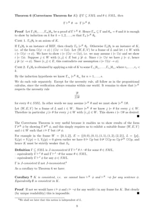 Theorem 6 (Correctness Theorem for K) If Γ ⊆ SML and θ ∈ SML, then

                                              Γ ⊢K θ ⇒ Γ |=K θ.

Proof Let Γ1 |θ1 , . . . , Γm |θm be a proof of Γ ⊢K θ. Hence Γm ⊆ Γ and θm = θ and it is enough
to show by induction on k for k = 1, 2, . . . , m that Γk |=K θk .
Case 1. Γk |θk is an axiom of K.
If Γk |θk is an instance of REF, then clearly Γk |=K θk . Otherwise Γk |θk is an instance of K,
i.e. of the form 2(ψ → φ) | (2ψ → 2φ). Let W, E, V be a frame of L and let i ∈ W with
i |= 2(ψ → φ). We have to show i |= (2ψ → 2φ), i.e. we may assume i |= 2ψ and we show
i |= 2φ. Suppose j ∈ W with (i, j) ∈ E but j |= φ. Since i |= 2ψ we have j |= ψ, hence
j |= (ψ → φ). Since (i, j) ∈ E, this contradicts our assumption i |= 2(ψ → φ).
Case 2. Γk |θk is obtained by applying a rule of K to some Γr1 |θr1 , . . . , Γrs |θrs , where r1 , . . . , rs <
k.
By the induction hypothesis we know Γrn |=K θrn for n = 1, . . . , s.
We do each rule separately. Except for the necessity rule, all follow as in the propositional
calculus, since the veriﬁcation always remains within one world. It remains to show that |=K
respects the necessity rule
                                              |θ
                                             |2θ
for every θ ∈ SML. In other words we may assume |=K θ and we must show |=K 2θ.
Let W, E, V be a frame of L and i ∈ W . Since |=K θ we know j |= θ for every j ∈ W .
Therefore in particular j |= θ for every j ∈ W with (i, j) ∈ W . This shows i |= 2θ as desired.


The Correctness Theorem is very useful because it enables us to show results of the form
Γ K φ by showing Γ K φ, and this simply requires us to exhibit a suitable frame W, E, V
and i ∈ W such that i Γ but i φ.
For example in the frame W = {0, 1, 2}, E = {(0, 0), (0, 1), (1, 1), (1, 2), (2, 2)}, L = {p},
V0 (p) = V1 (p) = 1, V2 (p) = 0 given earlier we have 0 2p but 0 22p so 2p K 22p, and
hence K must be strictly weaker that S4 .

Deﬁnition Γ ⊆ SML is J-inconsistent if Γ ⊢J θ ∧ ¬θ for some θ ∈ SML,
– equivalently Γ ⊢J θ and Γ ⊢J ¬θ for some θ ∈ SML,
– equivalently Γ ⊢J φ for any φ ∈ SML.
Γ is J-consistent if not J-inconsistent.6
As a corollary to Theorem 6 we have:

Corollary 7 K is consistent, i.e. we cannot have ⊢K φ and ⊢K ¬φ for any sentence φ.
Equivalently ∅ is consistent in K.

Proof If not we would have i φ and i ¬φ for any world i in any frame for K. But clearly
(by unique readability) this is impossible.
   6
       We shall see later that this notion is independent of L.

                                                          8
 